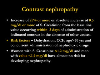 Contrast nephropathy Increase of  25% or more  or absolute increase of  0.5 mg/dl or more  of S. Creatinine from the base line value occurring  within  3 days  of administration of iodinated contrast in the absence of other causes. Risk factors  – Dehydration, CCF, age>70 yrs and concurrent administration of nephrotoxic drugs. Women with S. Creatinine  <1.2 mg/dl  and men with  value <1.4 mg/dl  have almost no risk for developing nephropathy.   
