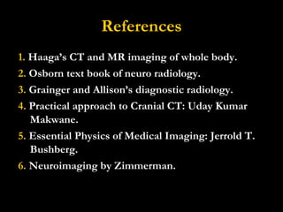 References 1.  Haaga’s CT and MR imaging of whole body. 2.  Osborn text book of neuro radiology. 3.  Grainger and Allison’s diagnostic radiology. 4.  Practical approach to Cranial CT: Uday Kumar Makwane. 5.  Essential Physics of Medical Imaging: Jerrold T. Bushberg. 6.  Neuroimaging by Zimmerman. 