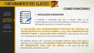 COMO FUNCIONA?
FUNCIONAMENTO DAS CLASSES
➢ AVALIAÇÃO E REGISTRO
A avaliação e necessária para que o instrutor saiba se sua
metodologia de ensino está sendo eficiente, verificando o quanto o
Desbravador assimilou do conteúdo ensinado.
AS AVALIAÇÕES NÃO NECESSARIAMENTE PRECISAM SER ESCRITAS; elas
PODEM SER PRÁTICAS OU ORAIS TAMBÉM. As vezes, UMA COMBINAÇÃO DOS
MÉTODOS TORNA A AVALIAÇÃO MAIS COMPLETA. Cada requisito, de acordo
com o planejamento, deverá ter uma forma de avaliação.
Na avaliação deve-se usar o principio da equidade avaliando iguais como iguais e
diferentes como diferentes. E NECESSÁRIO SABER ATÉ ONDE PODE-SE COBRAR
DO DESBRAVADOR PARA QUE ELE CRESÇA e não para que ele seja
desestimulado e abandone a Classe.
CLASSES
REGULARES
FUNCIONAMENTO
DAS CLASSES
CLASSES
AGRUPADAS
ESPECIALIDADES
 