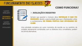 COMO FUNCIONA?
FUNCIONAMENTO DAS CLASSES
➢ AVALIAÇÃO E REGISTRO
Sempre que possível o Instrutor deve REFORÇAR O QUE FOI
ENSINADO, dando a oportunidade para que o Desbravador utilize
o conhecimento DE FORMA PRÁTICA NAS ATIVIDADES DO
CLUBE.
Uma atividade recreativa em outro momento da reunião ou no cantinho da
unidade, previamente combinadas com os diretores e/ou conselheiros, podem
ser ótimas alternativas.
CLASSES
REGULARES
FUNCIONAMENTO
DAS CLASSES
CLASSES
AGRUPADAS
ESPECIALIDADES
 