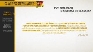 CLASSES REGULARES
POR QUE USAR
O SISTEMA DE CLASSES?CLASSES
REGULARES
FUNCIONAMENTO
DAS CLASSES
CLASSES
AGRUPADAS
ESPECIALIDADES
"O PROGRAMA DO CLUBE É FIXO, ou seja, ESSAS ATIVIDADES DEVEM
FUNCIONAR PLENAMENTE EM TODOS OS CLUBES, independentemente das
preferências pessoais dos membros da direção. NENHUM DESSES PILARES PODE
SER NEGLIGENCIADO, sob pena de enfraquecer o Clube e prover uma formação
deficitária aos Desbravadores."
MAD, pág. 106
 