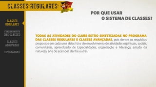 CLASSES REGULARES
TODAS AS ATIVIDADES DO CLUBE ESTÃO SINTETIZADAS NO PROGRAMA
DAS CLASSES REGULARES E CLASSES AVANÇADAS, pois dentre os requisitos
propostos em cada uma delas há o desenvolvimento de atividades espirituais, sociais,
comunitárias, aprendizado de Especialidades, organização e liderança, estudo da
natureza, arte de acampar, dentre outras.
CLASSES
REGULARES
FUNCIONAMENTO
DAS CLASSES
CLASSES
AGRUPADAS
ESPECIALIDADES
POR QUE USAR
O SISTEMA DE CLASSES?
 
