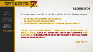 especialidades
REQUISITOS
O sucesso para a instrução de uma Especialidade depende, fundamentalmente:
• DA ADEQUAÇÃO DO TEMA A FAIXA ETÁRIA
• DA QUALIFICAÇÃO DO INSTRUTOR
• DE UMA METODOLOGIA DE ENSINO ATRATIVA E INTERESSANTE
“PARA QUE O DESBRAVADOR COMPREENDA A IMPORTÂNCIA DA
ESPECIALIDADE, TODOS OS REQUISITOS DEVEM SER ENSINADOS COM
DEDICAÇÃO E O DESBRAVADOR NÃO PODE RECEBER A INSÍGNIA SE NÃO
CUMPRIR CADA UM DELES.”
MAD, Pág 117
CLASSES
REGULARES
FUNCIONAMENTO
DAS CLASSES
CLASSES
AGRUPADAS
ESPECIALIDADES
 