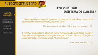 CLASSES REGULARES
"As crianças devem ser treinadas para se tornarem missionárias; devem ser ajudadas
a compreender o que devem fazer para serem salvas “
(Ellen White, Conselhos aos Pais, Professores e Estudantes, p. 5 1 68).
“E a melhor preparação é o "desenvolvimento harmonioso das forças físicas, mentais e
espirituais. Ele prepara o estudante para a alegria de servir neste mundo, e para a
suprema alegria do mais amplo serviço no mundo por vir"
(Ellen White, Educação, p. 1 3).
CLASSES
REGULARES
FUNCIONAMENTO
DAS CLASSES
CLASSES
AGRUPADAS
ESPECIALIDADES
POR QUE USAR
O SISTEMA DE CLASSES?
 