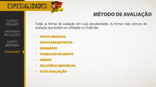 especialidades
MÉTODO DE AVALIAÇÃO
Todas as formas de avaliação tem suas peculiaridades. As formas mais comuns de
avaliação que podem ser utilizadas no Clube são:
• PROVA OBJETIVA
• PROVA DISSERTATIVA
• SEMINÁRIO
• TRABALHO EM GRUPO
• DEBATE
• RELATÓRIO INDIVIDUAL
• AUTO AVALIAÇÃO
CLASSES
REGULARES
FUNCIONAMENTO
DAS CLASSES
CLASSES
AGRUPADAS
ESPECIALIDADES
 
