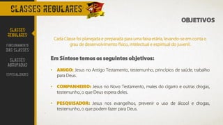 OBJETIVOS
Cada Classe foi planejada e preparada para uma faixa etária, levando-se em conta o
grau de desenvolvimento físico, intelectual e espiritual do juvenil.
Em Síntese temos os seguintes objetivos:
• AMIGO: Jesus no Antigo Testamento, testemunho, princípios de saúde, trabalho
para Deus.
• COMPANHEIRO: Jesus no Novo Testamento, males do cigarro e outras drogas,
testemunho, o que Deus espera deles.
• PESQUISADOR: Jesus nos evangelhos, prevenir o uso de álcool e drogas,
testemunho, o que podem fazer para Deus.
CLASSES REGULARES
CLASSES
REGULARES
FUNCIONAMENTO
DAS CLASSES
CLASSES
AGRUPADAS
ESPECIALIDADES
 