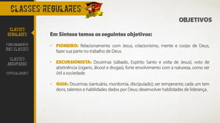 OBJETIVOS
Em Síntese temos os seguintes objetivos:
• PIONEIRO: Relacionamento com Jesus, criacionismo, mente e corpo de Deus,
fazer sua parte no trabalho de Deus.
• EXCURSIONISTA: Doutrinas (sábado, Espirito Santo e volta de Jesus), voto de
abstinência (cigarro, álcool e drogas), forte envolvimento com a natureza, como ser
útil a sociedade.
• GUIA: Doutrinas (santuário, mordomia, discipulado); ser temperante; cada um tem
dons, talentos e habilidades dados por Deus; desenvolver habilidades de liderança.
CLASSES REGULARES
CLASSES
REGULARES
FUNCIONAMENTO
DAS CLASSES
CLASSES
AGRUPADAS
ESPECIALIDADES
 