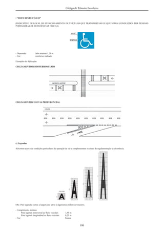 100
Código de Trânsito Brasileiro
• “DEFICIENTE FÍSICO”
(INDICATIVO DE LOCAL DE ESTACIONAMENTO DE VEÍCULOS QUE TRANSPORTAM OU QUE SEJAM CONDUZIDOS POR PESSOAS
PORTADORAS DE DEFICIÊNCIAS FÍSICAS)
- Dimensão: lado mínimo 1,20 m
- Cor: conforme indicado
Exemplos de Aplicação:
CRUZAMENTO RODOFERROVIÁRIO
CRUZAMENTO COM VIA PREFERENCIAL
c) Legendas
Advertem acerca de condições particulares de operação da via e complementam os sinais de regulamentação e advertência.
Obs: Para legendas curtas a largura das letras e algarismos podem ser maiores.
- Comprimento mínimo:
Para legenda transversal ao ﬂuxo veicular: 1,60 m
Para legenda longitudinal ao ﬂuxo veicular: 0,25 m
- Cor: branca
 