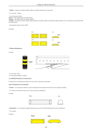 103
Código de Trânsito Brasileiro
• Tachões – elementos contendo unidades reﬂetivas, aplicados diretamente no pavimento.
- Cor do corpo: amarela
- Cor do elemento reﬂetivo:
branca – para ordenar ﬂuxos de mesmo sentido;
amarela – para ordenar ﬂuxos de sentidos opostos;
vermelha – em rodovias, de pista simples, duplo sentido de circulação, podem ser utilizadas unidades reﬂetivas na cor vermelha, junto à linha de bordo
do sentido oposto.
- Especiﬁcação mínima: Norma ABNT.
Exemplos:
• Cilindros Delimitadores
Exemplo:
- Cor do Corpo : preta
- Cor do Material Reﬂetivo: amarela.
3.2. DISPOSITIVOS DE CANALIZAÇÃO
Os dispositivos de canalização são apostos em série sobre a superfície pavimentada.
Tipos de Dispositivos de Canalização:
• Prismas – tem a função de substituir a guia da calçada (meio-ﬁo) quando não for possível sua construção imediata.
- Cor: branca ou amarela, de acordo com a marca viária que complementa.
Exemplo:
• Segregadores – tem a função de segregar pistas para uso exclusivo de determinado tipo de veículo ou pedestres.
- Cor: amarela.
Exemplo:
 
