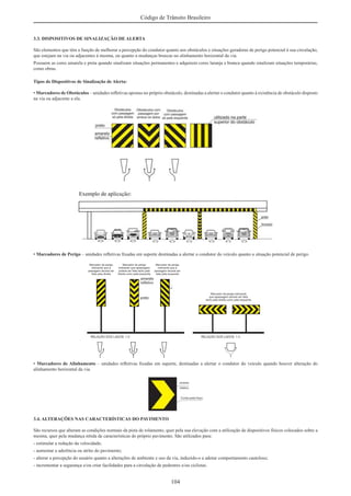 104
Código de Trânsito Brasileiro
3.3. DISPOSITIVOS DE SINALIZAÇÃO DE ALERTA
São elementos que têm a função de melhorar a percepção do condutor quanto aos obstáculos e situações geradoras de perigo potencial à sua circulação,
que estejam na via ou adjacentes à mesma, ou quanto a mudanças bruscas no alinhamento horizontal da via.
Possuem as cores amarela e preta quando sinalizam situações permanentes e adquirem cores laranja e branca quando sinalizam situações temporárias,
como obras.
Tipos de Dispositivos de Sinalização de Alerta:
• Marcadores de Obstáculos – unidades reﬂetivas apostas no próprio obstáculo, destinadas a alertar o condutor quanto à existência de obstáculo disposto
na via ou adjacente a ela.
• Marcadores de Perigo – unidades reﬂetivas ﬁxadas em suporte destinadas a alertar o condutor do veículo quanto a situação potencial de perigo.
• Marcadores de Alinhamento – unidades reﬂetivas ﬁxadas em suporte, destinadas a alertar o condutor do veículo quando houver alteração do
alinhamento horizontal da via.
3.4. ALTERAÇÕES NAS CARACTERÍSTICAS DO PAVIMENTO
São recursos que alteram as condições normais da pista de rolamento, quer pela sua elevação com a utilização de dispositivos físicos colocados sobre a
mesma, quer pela mudança nítida de características do próprio pavimento. São utilizados para:
- estimular a redução da velocidade;
- aumentar a aderência ou atrito do pavimento;
- alterar a percepção do usuário quanto a alterações de ambiente e uso da via, induzido-o a adotar comportamento cauteloso;
- incrementar a segurança e/ou criar facilidades para a circulação de pedestres e/ou ciclistas.
 