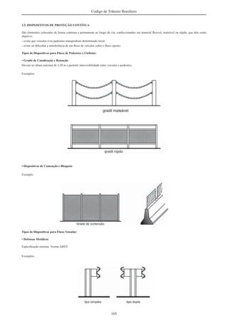105
Código de Trânsito Brasileiro
3.5. DISPOSITIVOS DE PROTEÇÃO CONTÍNUA
São elementos colocados de forma contínua e permanente ao longo da via, confeccionados em material ﬂexível, maleável ou rígido, que têm como
objetivo:
- evitar que veículos e/ou pedestres transponham determinado local;
- evitar ou diﬁcultar a interferência de um ﬂuxo de veículos sobre o ﬂuxo oposto.
Tipos de Dispositivos para Fluxo de Pedestres e Ciclistas:
• Gradis de Canalização e Retenção
Devem ter altura máxima de 1,20 m e permitir intervisibilidade entre veículos e pedestres.
Exemplos:
• Dispositivos de Contenção e Bloqueio
Exemplo:
Tipos de Dispositivos para Fluxo Veicular:
• Defensas Metálicas
Especiﬁcação mínima: Norma ABNT
Exemplos:
 