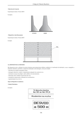 106
Código de Trânsito Brasileiro
• Barreiras de Concreto
Especiﬁcação mínima: Norma ABNT
Exemplos:
• Dispositivos Anti-ofuscamento
Especiﬁcação mínima: Norma ABNT
Exemplo:
3.6. DISPOSITIVOS LUMINOSOS
São dispositivos que se utilizam de recursos luminosos para proporcionar melhores condições de visualização da sinalização, ou que, conjugados a
elementos eletrônicos, permitem a variação da sinalização ou de mensagens, como por exemplo:
- advertência de situação inesperada à frente;
- mensagens educativas visando o comportamento adequado dos usuários da via;
- orientação em praças de pedágio e pátios públicos de estacionamento;
- informação sobre condições operacionais das vias;
- orientação do trânsito para a utilização de vias alternativas;
- regulamentação de uso da via.
Tipos de Dispositivos Luminosos:
• Painéis Eletrônicos
Exemplos:
 