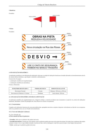 110
Código de Trânsito Brasileiro
• Bandeiras
Exemplos:
• Faixas
Exemplos:
4. SINALIZAÇÃO SEMAFÓRICA
Asinalização semafórica é um subsistema da sinalização viária que se compõe de indicações luminosas acionadas alternada ou intermitentemente através
de sistema elétrico/eletrônico, cuja função é controlar os deslocamentos.
Existem dois (2) grupos:
- a sinalização semafórica de regulamentação;
- a sinalização semafórica de advertência.
Formas e Dimensões
SEMÁFORO DESTINADO A FORMA DO FOCO DIMENSÃO DA LENTE
Movimento Veicular Circular Diâmetro: 200 mm ou 300 mm
Movimento de Pedestres e Ciclistas Quadrada Lado mínimo: 200 mm
4.1. SINALIZAÇÃO SEMAFÓRICA DE REGULAMENTAÇÃO
A sinalização semafórica de regulamentação tem a função de efetuar o controle do trânsito num cruzamento ou seção de via, através de indicações
luminosas, alternando o direito de passagem dos vários ﬂuxos de veículos e/ou pedestres.
4.1.1. Características
Compõe-se de indicações luminosas de cores preestabelecidas, agrupadas num único conjunto, dispostas verticalmente ao lado da via ou suspensas
sobre ela, podendo neste caso ser ﬁxadas horizontalmente.
4.1.2. Cores das Indicações Luminosas
As cores utilizadas são:
a) Para controle de ﬂuxo de pedestres:
- Vermelha: indica que os pedestres não podem atravessar.
- Vermelha Intermitente: assinala que a fase durante a qual os pedestres podem atravessar está a ponto de terminar. Isto indica que os pedestres não podem
começar a cruzar a via e os que tenham iniciado a travessia na fase verde se desloquem o mais breve possível para o local seguro mais próximo.
- Verde: assinala que os pedestres podem atravessar.
 