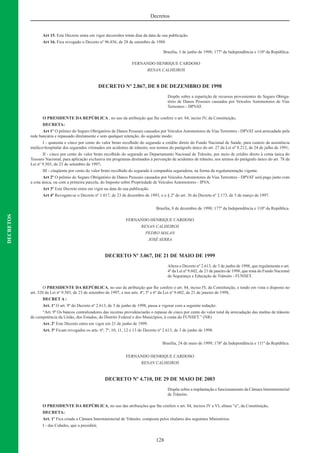 128
Decretos
DECRETOS
Art 15. Este Decreto entra em vigor decorridos trinta dias da data de sua publicação.
Art 16. Fica revogado o Decreto nº 96.856, de 28 de setembro de 1988.
Brasília, 3 de junho de 1998; 177º da Independência e 110º da República.
FERNANDO HENRIQUE CARDOSO
RENAN CALHEIROS
DECRETO Nº 2.867, DE 8 DE DEZEMBRO DE 1998
Dispõe sobre a repartição de recursos provenientes do Seguro Obriga-
tório de Danos Pessoais causados por Veículos Automotores de Vias
Terrestres - DPVAT.
O PRESIDENTE DA REPÚBLICA , no uso da atribuição que lhe confere o art. 84, inciso IV, da Constituição,
DECRETA:
Art 1º O prêmio do Seguro Obrigatório de Danos Pessoais causados por Veículos Automotores de Vias Terrestres - DPVAT será arrecadado pela
rede bancária e repassado diretamente e sem qualquer retenção, do seguinte modo:
I - quarenta e cinco por cento do valor bruto recolhido do segurado a crédito direto do Fundo Nacional de Saúde, para custeio da assistência
médico-hospitalar dos segurados vitimados em acidentes de trânsito, nos termos do parágrafo único do art. 27 da Lei nº 8.212, de 24 de julho de 1991;
II - cinco por cento do valor bruto recolhido do segurado ao Departamento Nacional de Trânsito, por meio de crédito direto à conta única do
Tesouro Nacional, para aplicação exclusiva em programas destinados à prevenção de acidentes de trânsito, nos termos do parágrafo único do art. 78 da
Lei nº 9.503, de 23 de setembro de 1997;
III - cinqüenta por cento do valor bruto recolhido do segurado à companhia seguradora, na forma da regulamentação vigente.
Art 2º O prêmio do Seguro Obrigatório de Danos Pessoais causados por Veículos Automotores de Vias Terrestres - DPVAT será pago junto com
a cota única, ou com a primeira parcela, do Imposto sobre Propriedade de Veículos Automotores - IPVA.
Art 3º Este Decreto entra em vigor na data de sua publicação.
Art 4º Revogam-se o Decreto nº 1.017, de 23 de dezembro de 1993, e o § 2º do art. 36 do Decreto nº 2.173, de 5 de março de 1997.
Brasília, 8 de dezembro de 1998; 177º da Independência e 110º da República.
FERNANDO HENRIQUE CARDOSO
RENAN CALHEIROS
PEDRO MALAN
JOSÉ SERRA
DECRETO Nº 3.067, DE 21 DE MAIO DE 1999
Altera o Decreto nº 2.613, de 3 de junho de 1998, que regulamenta o art.
4º da Lei nº 9.602, de 21 de janeiro de 1998, que trata do Fundo Nacional
de Segurança e Educação de Trânsito - FUNSET.
O PRESIDENTE DA REPÚBLICA, no uso da atribuição que lhe confere o art. 84, inciso IV, da Constituição, e tendo em vista o disposto no
art. 320 da Lei nº 9.503, de 23 de setembro de 1997, e nos arts. 4º, 5º e 6º da Lei nº 9.602, de 21 de janeiro de 1998,
DECRET A :
Art. 1º O art. 9º do Decreto nº 2.613, de 3 de junho de 1998, passa a vigorar com a seguinte redação:
“Art. 9º Os bancos centralizadores das receitas providenciarão o repasse de cinco por cento do valor total da arrecadação das multas de trânsito
de competência da União, dos Estados, do Distrito Federal e dos Municípios, à conta do FUNSET.” (NR)
Art. 2º Este Decreto entra em vigor em 21 de junho de 1999.
Art. 3º Ficam revogados os arts. 6º, 7º, 10, 11, 12 e 13 do Decreto nº 2.613, de 3 de junho de 1998.
Brasília, 24 de maio de 1999; 178º da Independência e 111º da República.
FERNANDO HENRIQUE CARDOSO
RENAN CALHEIROS
DECRETO Nº 4.710, DE 29 DE MAIO DE 2003
Dispõe sobre a implantação e funcionamento da Câmara Interministerial
de Trânsito.
O PRESIDENTE DA REPÚBLICA, no uso das atribuições que lhe confere o art. 84, incisos IV e VI, alínea “a”, da Constituição,
DECRETA:
Art. 1º Fica criada a Câmara Interministerial de Trânsito, composta pelos titulares dos seguintes Ministérios:
I - das Cidades, que a presidirá;
 