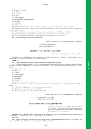 129
DECRETOS
Decretos
II - da Ciência e Tecnologia;
III - da Defesa;
IV - da Educação;
V - da Justiça;
VI - do Meio Ambiente;
VII - do Planejamento, Orçamento e Gestão;
VIII - da Saúde;
IX - do Trabalho, e
X - dos Transportes.
Parágrafo único. Os Secretários-Executivos dos Ministérios de que trata este artigo são suplentes de seus respectivos Ministros.
Art. 2º À Câmara Interministerial de Trânsito compete harmonizar e compatibilizar políticas e orçamentos que interﬁram ou repercutam na
Política Nacional de Trânsito.
Art. 3º As reuniões da Câmara Interministerial de Trânsito realizar-se-ão anualmente na sede do Ministério das Cidades.
Parágrafo único. Os integrantes da referida Câmara poderão requerer, extraordinariamente, a realização de reuniões.
Art. 4º A Câmara Interministerial de Trânsito estabelecerá diretrizes complementares ao seu funcionamento.
Art. 5º Este Decreto entra em vigor na data de sua publicação.
Brasília, 29 de maio de 2003; 182º da Independência e 115º da República.
LUIZ INÁCIO LULA DA SILVA
OLÍVIO DE OLIVEIRA DUTRA
DECRETO Nº 4.711, DE 29 DE MAIO DE 2003
Dispõe sobre a coordenação do Sistema Nacional de Trânsito.
O PRESIDENTE DA REPÚBLICA, no uso das atribuições que lhe confere o art. 84, incisos IV e VI, alínea “a”, da Constituição, e tendo em
vista o disposto nos arts. 9º e 10 da Lei nº 9.503, de 23 de setembro de 1997,
DECRETA:
Art. 1º Compete ao Ministério das Cidades a coordenação máxima do Sistema Nacional de Trânsito.
Art. 2º O Conselho Nacional de Trânsito – CONTRAN, órgão integrante do Sistema Nacional de Trânsito, presidido pelo dirigente do Departa-
mento Nacional de Trânsito – DENATRAN, órgão máximo executivo de trânsito da União, é composto por um representante de cada um dos seguintes
Ministérios:
I - da Ciência e Tecnologia;
II - da Educação;
III - da Defesa;
IV - do Meio Ambiente;
V - dos Transportes;
VI - das Cidades; e
VII - da Saúde.
Parágrafo único. Cada membro terá um suplente.
Art. 3º Os representantes e seus suplentes serão indicados pelos titulares dos órgãos representados e designados pelo Ministro de Estado das
Cidades.
Art. 4º O CONTRAN regulamentará o seu funcionamento em regimento interno.
Art. 5º Este Decreto entra em vigor na data de sua publicação.
Art. 6º Fica revogado o Decreto nº 2.327, de 23 de setembro de 1997.
Brasília, 29 de maio de 2003; 182º da Independência e 115º da República.
LUIZ INÁCIO LULA DA SILVA
OLÍVIO DE OLIVEIRA DUTRA
DECRETO Nº 6.488, DE 19 DE JUNHO DE 2008
Regulamenta os arts. 276 e 306 da Lei nº 9.503, de 23 de setembro de
1997 - Código de Trânsito Brasileiro, disciplinando a margem de tole-
rância de álcool no sangue e a equivalência entre os distintos testes de
alcoolemia para efeitos de crime de trânsito.
O PRESIDENTE DA REPÚBLICA, no uso da atribuição que lhe confere o art. 84, inciso IV, da Constituição, e tendo em vista o disposto nos
arts. 276 e 306 da Lei nº 9.503, de 23 de setembro de 1997 - Código de Trânsito Brasileiro,
DECRETA:
Art. 1º Qualquer concentração de álcool por litro de sangue sujeita o condutor às penalidades administrativas do art. 165 da Lei nº 9.503, de 23
de setembro de 1997 - Código de Trânsito Brasileiro, por dirigir sob a inﬂuência de álcool.
 