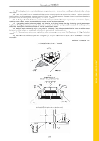 149
RESOLUÇÕESDOCONTRAN
Resoluções do CONTRAN
Art. 12 A sinalização preventiva de advertência (atenção, devagar, obra a metros e desvio de obras) e de indicação de direção deverá ser colocada
antes da obra.
Art. 13 Em caso de obras ou locais cuja natureza exija bloqueio ou sinalização diversos do previsto nesta Resolução, o órgão de trânsito com
jurisdição sobre a via pública, atendidas as normas gerais estabelecidas nesta Resolução, autorizará sistema de bloqueio e sinalização adequados às
peculiaridades locais, de forma a garantir perfeita segurança aos veículos e pedestres.
Art. 14 - Os órgãos de trânsito ﬁscalizarão o cumprimento das normas constantes desta Resolução, cooperando com os seus resursos próprios,
no que lhes couber, e que se tornarem necessários à perfeita execução do plano de circulação aprovado.
Art. 15 Os órgãos de trânsito impedirão o bloqueio, total ou parcial, de via pública que não tenha sido previamente aprovado nos termos do
Regulamento do Código, determinando a suspensão da colocação ou remoção de obstáculos, que impeçam a livre circulação de veículos e pedestres,
promovendo, se necessário, a imediata desobstrução por conta do responsável pela mesma.
Art. 16 Para os efeitos do disposto no artigo 2º desta Resolução, equiparar-se à obra, toda e qualquer atividade que resulte um bloqueio total ou
parcial da via pública, qualquer que seja a duração do impedimento da circulação de veículos ou pedestres.
Art. 17 O descumprimento destas normas implicará em multas conforme o previsto no artigo 68 do Regulamento do Código Nacional de
Trânsito.
Art. 18 Esta Resolução entrará em vigor na data de sua publicação, revogadas as Resoluções nºs 402/68 e 482/74 - CONTRAN, e disposições
em contrário.
Brasília-DF, 22 de maio de 1980.
CELSO CLARO HORTA MURTA - Presidente
ANEXO 1
ANEXO 2
BLOQUEIO TOTAL
TIPO EM QUALQUER SENTIDO
SINALIZAÇÃO COMPLEMENTAR (ANEXO 2)
 