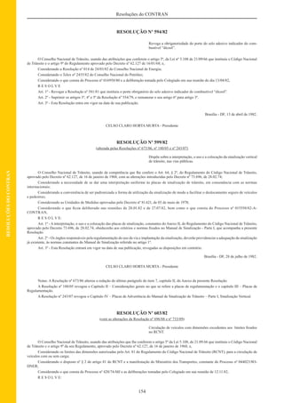 154
Resoluções do CONTRAN
RESOLUÇÕESDOCONTRAN
RESOLUÇÃO Nº 594/82
Revoga a obrigatoriedade do porte do selo adesivo indicador do com-
bustível “álcool”.
O Conselho Nacional de Trânsito, usando das atribuições que conferem o artigo 5º, da Lei nº 5.108 de 21/09/66 que instituiu o Código Nacional
de Trânsito e o artigo 9º do Regulamento aprovado pelo Decreto nº 62.127 de 16/01/68; e,
Considerando a Resolução nº 014 de 24/03/82 do Conselho Nacional de Energia;
Considerando o Telex nº 2435/82 do Conselho Nacional do Petróleo;
Considerando o que consta do Processo nº 016958/80 e a deliberação tomada pelo Colegiado em sua reunião do dia 13/04/82,
R E S O L V E
Art. 1º - Revogar a Resolução nº 581/81 que instituiu o porte obrigatório do selo adesivo indicador do combustível “álcool”.
Art. 2º - Suprimir os artigos 3º, 4º e 5º da Resolução nº 554/79, e remunerar o seu artigo 6º para artigo 3º.
Art. 3º - Esta Resolução entra em vigor na data de sua publicação.
Brasília - DF, 13 de abril de 1982.
CELSO CLARO HORTA MURTA - Presidente
RESOLUÇÃO Nº 599/82
(alterada pelas Resoluções nº 673/86, nº 180/05 e nº 243/07)
Dispõe sobre a interpretação, o uso e a colocação da sinalização vertical
de trânsito, nas vias públicas.
O Conselho Nacional de Trânsito, usando da competência que lhe confere o Art. 64, § 2º, do Regulamento do Código Nacional de Trânsito,
aprovado pelo Decreto nº 62.127, de 16 de janeiro de 1968, com as alterações introduzidas pelo Decreto nº 73.696, de 28.02.74;
Considerando a necessidade de se dar uma interpretação uniforme às placas de sinalização de trânsito, em consonância com as normas
internacionais;
Considerando a conveniência de ser padronizada a forma de utilização da sinalização de modo a facilitar o deslocamento seguro de veículos
e pedestres;
Considerando as Unidades de Medidas aprovadas pelo Decreto nº 81.621, de 03 de maio de 1978;
Considerando o que ﬁcou deliberado nas reuniões de 28.01.82 e de 27.07.82, bem como o que consta do Processo nº 015550/82-A-
CONTRAN,
R E S O L V E:
Art. 1º - A interpretação, o uso e a colocação das placas de sinalização, constantes do Anexo II, do Regulamento do Código Nacional de Trânsito,
aprovado pelo Decreto 73.696, de 28.02.74, obedecerão aos critérios e normas ﬁxados no Manual de Sinalização - Parte I, que acompanha a presente
Resolução.
Art. 2º - Os órgãos responsáveis pela regulamentação do uso da via e implantação da sinalização, deverão providenciar a adequação da sinalização
já existente, às normas constantes do Manual de Sinalização referido no artigo 1º.
Art. 3º - Esta Resolução entrará em vigor na data de sua publicação, revogadas as disposições em contrário.
Brasília - DF, 28 de julho de 1982.
CELSO CLARO HORTA MURTA - Presidente
Notas: A Resolução nº 673/86 alterou a redação do último parágrafo do item 7, capítulo II, do Anexo da presente Resolução.
A Resolução nº 180/05 revogou o Capítulo II – Considerações gerais no que se refere a placas de regulamentação e o capítulo III – Placas de
Regulamentação.
A Resolução nº 243/07 revogou o Capítulo IV – Placas de Advertência do Manual de Sinalização de Trânsito – Parte I, Sinalização Vertical.
RESOLUÇÃO Nº 603/82
(com as alterações da Resolução nº 696/88 e nº 733/89)
Circulação de veículos com dimensões excedentes aos limites ﬁxados
no RCNT.
O Conselho Nacional de Trânsito, usando das atribuições que lhe conferem o artigo 5º da Lei 5.108, de 21.09.66 que instituiu o Código Nacional
de Trânsito e o artigo 9º da seu Regulamento, aprovado pelo Decreto nº 62.127, de 16 de janeiro de 1968; e,
Considerando os limites das dimensões autorizadas pelo Art. 81 do Regulamento do Código Nacional de Trânsito (RCNT), para a circulação de
veículos com ou sem carga;
Considerando o disposto nº § 2 do artigo 81 do RCNT e a manifestação do Ministério dos Transportes, constante do Processo nº 044023/8O-
DNER;
Considerando o que consta do Processo nº 420/74-MJ e as deliberações tomadas pelo Colegiado em sua reunião de 12.11.82,
R E S O L V E:
 