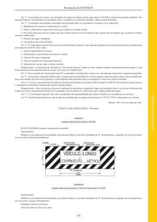 155
RESOLUÇÕESDOCONTRAN
Resoluções do CONTRAN
Art. 1º - A circulação de veículos, com dimensões excedentes aos limites ﬁxados pelo artigo 81 do RNCT, poderá ser permitida, mediante “Au-
torização Especial” da autoridade com jurisdição sobre a via pública a ser utilizada, atendido o disposto nesta Resolução.
Art. 2º - A solicitação será dirigida à autoridade com jurisdição sobre as vias públicas e instruída com as indicações:
1 - Identiﬁcação do veículo ou combinação de veículos.
2 - Altura, comprimento e largura do veículo que excederem os limites ﬁxados.
3 - Peso bruto total, peso por eixo isolado, peso por conjunto de dois eixos em tandem ou por conjunto não em tandem, que excederem os limites
máximos estabelecidos.
4 - Natureza da carga a transportar.
5 - Vias públicas que serão utilizadas.
Art. 3º - A “Autorização Especial” para veículos com dimensões excedentes, cuja carga não ultrapasse os limites máximos de pesos estabelecidos
pelo artigo 82 do RCNT, deve conter:
1 - Nome do proprietário do veículo;
2 - Identiﬁcação e características essenciais do veículo;
3 - Natureza de carga a transportar;
4 - Prazo de validade da “Autorização Especial”;
5 - Indicação das vias por onde o veículo circulará.
Parágrafo único - A solicitação de renovação da “Autorização Especial” poderá ser feita, mediante simples requerimento do interessado e à vista
do documento de licenciamento anual do veículo, até o prazo de validade deste.
Art. 4º - Para concessão da “Autorização Especial” a autoridade concedente deve avaliar se as vias indicadas comportam o transporte pretendido.
Art. 5º - A autoridade concedente poderá exigir a comprovação da estabilidade do veículo, quando a altura da carga exceder o limite estabelecido,
bem como medidas preventivas de segurança a serem adotadas pelo proprietário para a circulação do veículo nas rodovias indicadas.
Art. 6º - O veículo, cujas dimensões excedam o(s) limite(s) autorizado(s) nos incisos I e III doArtigo 81 do RCNT, deverá portar na parte traseira,
a sinalização de advertência constante dos Anexos desta Resolução.
Parágrafo único - Para o veículo que já possuir sinalização de advertência, exigida pelo órgão com jurisdição sobre a via, em cores diferentes das
ﬁxadas nos Anexos da presente Resolução, ﬁca assegurada a sua circulação até 2 (dois) anos após a vigência desta Resolução.
Art. 7º - A “Autorização Especial” não exime o proprietário da responsabilidade pelos danos causados em vias públicas ou a terceiros.
Art. 8º - Esta Resolução entrará em vigor na data de sua publicação, revogadas as Resoluções nºs 475/74, 578/81 e disposições em contrário.
Brasília - DF, 23 de novembro de 1982.
CELSO CLARO HORTA MURTA - Presidente
ANEXO I
(redação dada pela Resolução nº 696/88)
PLACA TRASEIRA (somente comprimento excedente)
Especiﬁcações:
Metálica ou em madeira de boa qualidade com película reﬂetiva, com faixas inclinadas de 45º, da direita para a esquerda e de cima para baixo,
nas cores preta e laranja alternadamente.
ANEXO II
(redação dada pela Resolução nº 696/88 e Resolução nº 733/89)
Especiﬁcações:
Metálica ou em madeira de boa qualidade com película reﬂetiva, com faixas inclinadas de 45º, da direita para a esquerda e de cima para baixo,
nas cores preta e laranja, alternadamente.
Retângulo central na cor branca.
Altura das letras: 0,15m na cor preta.
 