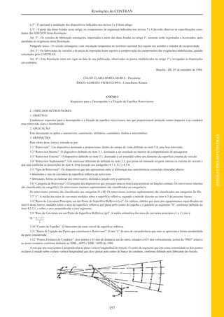 157
RESOLUÇÕESDOCONTRAN
Resoluções do CONTRAN
§ 2º - É opcional a instalação dos dispositivos indicados nos incisos l e 4 deste artigo.
§ 3º - A partir das datas ﬁxadas neste artigo, os componentes de segurança indicados nos incisos 7 e 8 deverão observar as especiﬁcações cons-
tantes dos ANEXOS desta Resolução.
Art. 2º - Os veículos de fabricação estrangeira, importados a partir das datas ﬁxadas no artigo 1º, somente serão registrados e licenciados, após
atendidas as exigências desta Resolução.
Parágrafo único - O veículo estrangeiro, com circulação temporária no território nacional ﬁca sujeito aos acordos e tratados de reciprocidade.
Art. 3º - Os fabricantes de veículos e de peças de reposição ﬁcam sujeitos à comprovação do cumprimento das exigências estabelecidas, quando
solicitados pelo CONTRAN.
Art. 4º - Esta Resolução entra em vigor na data de sua publicação, observados os prazos estabelecidos no artigo 1º e revogadas as disposições
em contrário.
Brasília - DF, 05 de setembro de 1984.
CELSO CLARO HORTA MURTA - Presidente
ÉRICO ALMEIDA VIEIRA LOPES - Conselheiro Relator
ANEXO I
Requisitos para o Desempenho e a Fixação de Espelhos Retrovisores
I - ESPELHOS RETROVISORES
1. OBJETIVO
Estabelecer requisitos para o desempenho e a ﬁxação de espelhos retrovisores, tais que proporcionem proteção contra impactos e ao condutor
uma retrovisão clara e desobstruída.
2. APLICAÇÃO
Este documento se aplica a automóveis, camionetas, utilitários, caminhões, ônibus e microônibus.
3. DEFINIÇÕES
Para efeito deste Anexo, entende-se por:
3.1 “Retrovisor”: Um dispositivo destinado a proporcionar, dentro do campo de visão deﬁnido no item 5.4, uma boa retrovisão.
3.2 “Retrovisor Interno”: O dispositivo deﬁnido no item 3.1, destinado a ser instalado no interior do compartimento de passageiros.
3.3 “Retrovisor Externo”: O dispositivo deﬁnido no item 3.1, destinado a ser instalado sobre um elemento da superfície externa do veículo.
3.4 “Retrovisor Suplementar”: Um retrovisor diferente do deﬁnido no item 3.1, que possa ser montado na parte interna ou externa do veículo e
que seja conforme as prescrições do item 4, feita exceção aos parágrafos 4.1.1, 4.2 e 4.3.4.
3.5 “Tipo de Retrovisor”: Os dispositivos que não apresentem entre si diferenças nas características essenciais elencadas abaixo:
• dimensões e raio de curvatura da superfície reﬂetiva do retrovisor.
• fabricação, forma ou material dos retrovisores, incluída a junção com a carroceria.
3.6 “Categoria de Retrovisor”: O conjunto dos dispositivos que possuam uma ou mais características ou funções comuns. Os retrovisores internos
são classiﬁcados na categoria I. Os retrovisores internos suplementares são classiﬁcados na categoria Is.
Os retrovisores externos são classiﬁcados nas categorias II e III. Os retrovisores externos suplementares são classiﬁcados nas categorias IIs IIIs.
3.7 “r”: A média dos raios de curvatura medidos sobre a superfície reﬂetiva, segundo o método descrito no item 6.3 do presente Anexo.
3.8 “Raios de Curvatura Principais em um Ponto de Superfície Reﬂexiva (ri)”: Os valores, obtidos por meio dos equipamentos especiﬁcados no
item 6 deste Anexo, medidos sobre o arco da superfície reﬂetiva que passa pelo centro do espelho e é paralelo ao segmento “b”, conforme deﬁnido no
item 4.2.2.1, e sobre o arco perpendicular a esse segmento.
3.9 “Raio de Curvatura em um Ponto da Superfície Reﬂetiva (rp)”: A média aritmética dos raios de curvatura principais r1 e r’i isto é:
rp = ri + r’i
2
3.10 “Centro de Espelho”: O baricentro da zona visível da superfície reﬂetiva.
3.11 “Raios de Ligação das Partes que constituem o Retrovisor”: O raio “c” do arco de circunferência que mais se aproxima à forma arredondada
da parte considerada.
3.12 “Pontos Oculares do Condutor”: dois pontos a 65 mm de distância um do outro, situados a 635 mm verticalmente, acima do “PRO” relativo
ao posto condutor conforme deﬁnido na NBR - 6055 e NBR - 6059 de 1980.
A reta que une esses pontos é perpendicular ao plano vertical longitudinal do veículo. O centro do segmento que tem como extremidade os dois pontos
oculares é situado sobre o plano vertical longitudinal que deve passar pelo centro do banco do condutor, conforme deﬁnido pelo fabricante do veículo.
 
