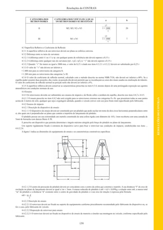 159
RESOLUÇÕESDOCONTRAN
Resoluções do CONTRAN
CATEGORIA DOS
RETROVISORES
CATEGORIA DOS VEÍCULOS À QUAL
OS RETROVISORES SE DESTINAM
a b
II
III
M2, M3, N2 e N3
M1 e N1
17
1 + 1000
r
13
1 + 1000
r
20
7
4.3 Superfície Reﬂetiva e Coeﬁciente de Reﬂexão
4.3.1 A superfície reﬂetiva de um retrovisor deverá ser plana ou esférica convexa.
4.3.2 Diferença entre os raios de curvatura:
4.3.2.1 A diferença entre r1 ou r’1 e rp em qualquer ponto de referência não deverá superar a 0,15 r.
4.3.2.2 A diferença entre qualquer raio de curvatura (rp1, r p2, r p3,) e ‘’r’’ não deverá superar a 0,15 r.
4.3.2.3 Quando ‘’r’’ for maior ou igual a 3000 mm, o valor de 0,15 r citado nos itens 4.3.2.1 e 4.3.2.2 deverá ser substituído por 0,25 r.
4.3.3 O valor de ‘’r’’ não devera ser inferior a:
• 1.800 mm para os retrovisores da categoria ll;
• 1.200 mm para os retrovisores das categorias l e lll.
4.3.4 O valor do coeﬁciente de reﬂexão normal, calculado com o método descrito na norma NBR-7336, não deverá ser inferior a 40%. Se o
espelho puder assumir duas posições, dia e noite, na posição dia deverá permitir que se reconheçam as cores dos sinais usados na sinalização de trânsito.
O valor do coeﬁciente de reﬂexão normal na posição noite não deverá ser inferior a 4%.
4.3.5 A superfície reﬂetiva deverá conservar as características prescritas no item 4.3.4, mesmo depois de uma prolongada exposição aos agentes
atmosféricos em condições normais de uso.
4.4 Ensaios
4.4.1 Os retrovisores deverão ser submetidos aos ensaios de impacto e de ﬂexão sobre a moldura do espelho, descrito nos itens 4.4.2 e 4.4.3.
4.4.1.1 O ensaio prescrito no item 4.4.2 não será exigido para os retrovisores externos nas categorias ll e lls que possuírem todas as suas partes
acima de 2 metros do solo, qualquer que seja a regulagem adotada, quando o veículo estiver com seu peso bruto total especiﬁcado pelo fabricante.
4.4.2 Ensaios de impacto
4.4.2.1 Descrição do dispositivo de ensaio:
4.4.2.1.1 O dispositivo de ensaio deverá ser constituído por um pêndulo que pode oscilar em torno de dois eixos horizontais perpendiculares entre
si, dos quais em é perpendicular ao plano que contém a trajetória de lançamento do pêndulo.
O pêndulo possue em sua extremidade um martelo constituído de uma esfera rígida com diâmetro de 165+ 1mm recoberta com uma camada de
5mm de borracha com dureza Shore A 50.
E prescrito um dispositivo que permita determinar o ângulo máximo atingido pelo braço do pêndulo no plano de lançamento.
Um suporte rigidamente ﬁxado à estrutura do dispositivo serve para ﬁxar o retrovisor nas condições de impacto, estabelecidas nos itens ...
4.4.2.2.6.
A ﬁgura 1 indica as dimensões do equipamento de ensaio e as características construtivas especíﬁcas.
4.4.2.1.2 O centro de percussão do pêndulo deverá ser coincidente com o centro da esfera que constitui o martelo. A sua distância “I” do eixo de
oscilação no plano de lançamento deverá se igual a 1m ± 5mm. A massa reduzida do pêndulo é m0 = 6,8 ± 0,05Kg; a relação entre m0, a massa total
“m” do pêndulo e a distância “d” existente entre o centro de gravidade do pêndulo e o seu eixo de rotação é expressa pela fórmula:
m0 = m d
1
4.4.2.2 Descrição do ensaio
4.4.2.2.1 O retrovisor deverá ser ﬁxado ao suporte do equipamento conforme procedimento recomendado pelo fabricante do dispositivo ou, se
for o caso, pelo fabricante do veículo.
4.4.2.2.2 Disposição do retrovisor para ensaio
4.4.2.2.2.1 O retrovisor deverá ser ﬁxado no dispositivo de ensaio de maneira a simular sua montagem no veículo, conforme especiﬁcado pelo
fabricante.
 