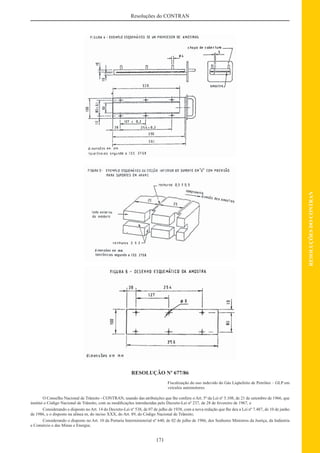 171
RESOLUÇÕESDOCONTRAN
Resoluções do CONTRAN
RESOLUÇÃO Nº 677/86
Fiscalização do uso indevido do Gás Liqüefeito de Petróleo – GLP em
veículos automotores.
O Conselho Nacional de Trânsito - CONTRAN, usando das atribuições que lhe confere o Art. 5º da Lei nº 5.108, de 21 de setembro de 1966, que
institui o Código Nacional de Trânsito, com as modiﬁcações introduzidas pelo Decreto-Lei nº 237, de 28 de fevereiro de 1967, e
Considerando o disposto no Art. 14 do Decreto-Lei nº 538, de 07 de julho de 1938, com a nova redação que lhe deu a Lei nº 7.487, de 10 de junho
de 1986, e o disposto na alínea m, do inciso XXX, do Art. 89, do Código Nacional de Trânsito;
Considerando o disposto no Art. 10 da Portaria Interministerial nº 640, de 02 de julho de 1986, dos Senhores Ministros da Justiça, da Indústria
e Comércio e das Minas e Energia;
 