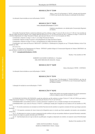 184
Resoluções do CONTRAN
RESOLUÇÕESDOCONTRAN
RESOLUÇÃO Nº 733/89
Altera o anexo II da Resolução nº 603/82, alterada pela Resolução
nº 696/88, que trata da altura da placa de sinalização de advertência.
As alterações foram incluídas no texto da Resolução nº 603/82.
RESOLUÇÃO Nº 738/89
(com a alteração da Resolução nº 753/91)
Estabelece procedimento a ser adotado pelas Circunscrições Regionais
de Trânsito.
O Conselho Nacional de Trânsito, usando das atribuições que lhe conferem o artigo 5º, incisos II, III e V, da Lei nº 5.108, de 21 de setembro de
1966 do Código Nacional de Trânsito, com a redação dada pelo Decreto-Lei nº 237, de 28 de fevereiro de 1967 e o disposto no artigo 9º, incisos II, III
e XLIII do Regulamento do Código Nacional de Trânsito, aprovado pelo Decreto nº 62.127, de 16 de janeiro de 1968 e,
Considerando o disposto no artigo 11, letra “a”, do Código Nacional de Trânsito;
Considerando o disposto no artigo 30, incisos I e XI do Regulamento do Código Nacional de Trânsito;
Considerando o disposto no artigo 32, inciso I, do Regulamento do Código Nacional de Trânsito;
Considerando o que consta do Processo nº 000.362/89 - CONTRAN e a deliberação do Colegiado em sua 73ª Reunião Ordinária, do dia 19 de
setembro de 1989,
R E S O L V E:
Art. 1º - Os Diretores dos Departamentos de Trânsito - DETRAN’s poderão delegar às Circunscrições Regionais de Trânsito CIRETRAN’s de
suas jurisdições os poderes de sua competência.
Art. 2º - (revogado pela Resolução nº 753/91)
Brasília, 19 de setembro de 1989.
ROBERTO SALVADOR SCARINGELLA - Presidente
ORLANDO MIRANDA DE ARAGÃO - Relator
RESOLUÇÃO Nº 746/89
Altera a Resolução nº 699/88 – CONTRAN.
As alterações foram incluídas no texto da Resolução n º 699/89.
RESOLUÇÃO Nº 753/91
Revoga artigo 2º da Resolução nº 738/89-CONTRAN, que trata da
delegação de poderes do DETRAN às suas Circunscrições Regionais
de Trânsito-Ciretrans.
A alteração foi incluída no texto da Resolução nº 738/89.
RESOLUÇÃO Nº 762/92
Dispõe sobre janelas com acionador energizado de veículos automotores
e dá nova redação ao anexo III da resolução nº 649/85.
O CONSELHO NACIONAL DE TRÂNSITO, usando das atribuições que lhe conferem os artigos 5º da Lei nº 5.108, de 21.09.66, que institui o
Código Nacional de Trânsito e o 9º do Regulamento, aprovado pelo Decreto nº 62.127, de 16.01.68, e;
CONSIDERANDO a necessidade de tornar os veículos automotores compatíveis com a evolução tecnológica de nível internacional.
CONSIDERANDO o que consta do Processo nº 062/92 e a deliberação tomada pelo Colegiado em sua reunião de 02 de setembro de 1992,
resolve:
Art. 1º - Os veículos automotores em circulação no território Nacional, deverão satisfazer os requisitos constantes doAnexo que integra a presente
Resolução.
Art. 2º - Os requisitos constantes do Anexo tornar-se-ão obrigatórios para os veículos que forem equipados com janelas com acionadores
energizados.
Art. 3º - Os fabricantes de veículos e/ou deste componente deverão certiﬁcar-se de que seus produtos obedecem a presente Resolução, mantendo-
se em condições de comprovar, quando solicitados pelo CONTRAN.
Art. 4º - Esta Resolução entra em vigor na data de sua publicação, revogadas as disposições em contrário, em especial o anexo III da Resolução
nº 649/85.
Brasília, 02 de setembro de 1992.
GIDEL DANTAS QUEIROZ - Presidente
MARCELO PERRUPATO E SILVA - Relator
 