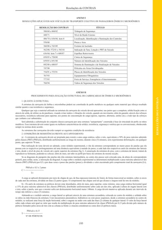 195
RESOLUÇÕESDOCONTRAN
Resoluções do CONTRAN
ANEXO I
RESOLUÇÕES APLICÁVEIS AOS VEÍCULOS DE TRANSPORTE COLETIVO DE PASSAGEIROS ÔNIBUS E MICROÔNIBUS
RESOLUÇÃO DO CONTRAN TÍTULO
388/68 e 604/82 Triângulo de Segurança
448/71 Nível de Ruído Externo
486/74 e 636/84, item 8 Localização, Identiﬁcação e Iluminação dos Controles
558/80 Pneus e Aros
560/80 e 743/89 Extintor de Incêndio
562/80, 572/81 e 583/81 Indicação de Tara, Lotação e PBT do Veículo
636/84, item 7 e 680/87 Espelhos Retrovisores
658/85 e 720/88 Cintos de Segurança
659/85 e 691/88 Número de Identiﬁcação dos Veículos
692/88 e 680/87 Sistema de Iluminação e de Sinalização de Veículos
747/90 Películas em Áreas Envidraçadas
754/91 e 755/91 Placas de Identiﬁcação dos Veículos
767/93 Equipamentos Obrigatórios
777/93 Freio de Serviço, Emergência e Estacionamento
784/94 Vidros de Segurança dos Veículos
ANEXO II
PROCEDIMENTO PARAAVALIAÇÃO ESTRUTURAL DE CARROÇARIAS DE ÔNIBUS E MICROÔNIBUS
1. QUANTO À ESTRUTURA:
A estrutura da carroçaria de ônibus e microônibus poderá ser constituída de perﬁs metálicos ou qualquer outro material que ofereça resultado
similar quanto a sua resistência e segurança;
Qualquer que seja o material utilizado na estrutura da carroçaria do veículo deverá apresentar, nas partes que a compõem, sólida ﬁxação entre si
através de solda, de rebites ou de parafusos, visando evitar ruídos e vibrações do veículo, quando em movimento, além de garantir, através dos reforços
necessários, resistência suﬁciente para suportar, nos pontos de concentração de carga (apoios, suportes, aberturas, uniões etc), a todo tipo de esforços
que venham a ser submetidos;
Será admitida a substituição do conjunto chassis-carroçaria por uma estrutura “autoportante” construída à base de reticulado de perﬁs ou tubos
metálicos. Essa estrutura deverá conter iguais ou melhores características de solidez, resistência, segurança e estética que os convencionais, obedecendo
sempre às normas deste acordo;
As estruturas das carroçarias deverão cumprir as seguintes condições de resistência:
2. CONDIÇÕES DE RESISTÊNCIA FRENTE AO CAPOTAMENTO:
a) - A estrutura da carroçaria deverá ser projetada para resistir a uma carga estática, sobre o teto, equivalente a 50% do peso máximo admitido
pelos chassis (PBT) (PMAch), distribuído uniformemente ao longo do mesmo, durante cinco (5) minutos, sem experimentar deformações, em qualquer
ponto, que superem 70 mm;
Para realização do teste deverá ser adotado, como módulo experimental, o vão da estrutura correspondente ao maior passo de janelas que ela
possua com os respectivos prolongamentos até uma distância equivalente à metade do passo, a cada lado dos respectivos anéis de estrutura das laterais
e teto, desde o nível do piso do veículo até a parte superior da estrutura (ﬁg.1). A amarração da estrutura do piso, com a estrutura da lateral, tratará de
reproduzir-se ﬁelmente, podendo-se colocar, além do mais, um tubo ou perﬁl por baixo da estrutura da mesma secção;
Se as diagonais do parapeito das janelas não têm estrutura intermediária, no centro dos passos será colocada uma, da altura do correspondente
peitoril, para soldar, neste, a interseção da diagonal; A carga sobre o módulo experimental se determinará multiplicando o peso máximo admissível dos
chassis (PBT) (PMAch) por 0,5 e por duas vezes o passo das janelas (pmax) e dividindo o valor encontrado pelo comprimento total da carroçaria (Lt);
PMAch x 0,5 x 2 pmax
C =
_________________
Lt
A carga se aplicará diretamente por meio de chapas de aço, de ﬁna espessura (máximo de 2mm), de forma transversal ao módulo, sobre os arcos
de cada anel da estrutura, dividida em duas (2) partes iguais. O comprimento das chapas será tal que alcance a largura total do teto do módulo;
b) - Os anéis da estrutura ou pórticos devem estar desenhados, além do mais, para suportar, como mínimo, uma carga estática horizontal igual
a 15% do peso máximo admissível dos chassis (PMAch), distribuído uniformemente sobre cada um dos elos, aplicado à altura do engate lateral com
o teto, sobre a janela, sem que o mesmo sofra um deslocamento horizontal maior 140mm. A carga deverá manter-se aplicada durante um intervalo de
tempo não inferior a cinco (5) minutos;
Adotando-se o módulo anterior, a carga lateral se aplicará através de uma estrutura secundária, colocada no centro do módulo e soldada sobre
os tubos ou mão-francesa da estrutura. Com mecanismos pneumáticos, hidráulicos ou com pesos suspensos, desde a estrutura secundária no centro do
módulo, se realizará uma força de tração horizontal, sobre o engaste na união com cada das duas (2) colunas de qualquer lateral. O valor da força lateral
sobre cada coluna será igual ao valor que resulte da multiplicação do peso máximo admissível do chassi (PMAch) por 0,15 pela divisão pelo número de
pórticos formados pelos arcos do teto com as colunas (a frente e a traseira consideram-se como dois (2) pórticos mais);
PMAch x 0,15
T =
________________
Nº DE PÓRTICOS
 