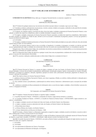 19
Código de Trânsito Brasileiro
LEI Nº 9.503, DE 23 DE SETEMBRO DE 1997
Institui o Código de Trânsito Brasileiro.
O PRESIDENTE DA REPÚBLICA Faço saber que o Congresso Nacional decreta e eu sanciono a seguinte Lei:
CAPÍTULO I
DISPOSIÇÕES PRELIMINARES
Art. 1º O trânsito de qualquer natureza nas vias terrestres do território nacional, abertas à circulação, rege-se por este Código.
§ 1º Considera-se trânsito a utilização das vias por pessoas, veículos e animais, isolados ou em grupos, conduzidos ou não, para ﬁns de circulação,
parada, estacionamento e operação de carga ou descarga.
§ 2º O trânsito, em condições seguras, é um direito de todos e dever dos órgãos e entidades componentes do Sistema Nacional de Trânsito, a estes
cabendo, no âmbito das respectivas competências, adotar as medidas destinadas a assegurar esse direito.
§ 3º Os órgãos e entidades componentes do Sistema Nacional de Trânsito respondem, no âmbito das respectivas competências, objetivamente,
por danos causados aos cidadãos em virtude de ação, omissão ou erro na execução e manutenção de programas, projetos e serviços que garantam o
exercício do direito do trânsito seguro.
§ 4º (VETADO)
§ 5º Os órgãos e entidades de trânsito pertencentes ao Sistema Nacional de Trânsito darão prioridade em suas ações à defesa da vida, nela incluída
a preservação da saúde e do meio-ambiente.
Art. 2º São vias terrestres urbanas e rurais as ruas, as avenidas, os logradouros, os caminhos, as passagens, as estradas e as rodovias, que terão
seu uso regulamentado pelo órgão ou entidade com circunscrição sobre elas, de acordo com as peculiaridades locais e as circunstâncias especiais.
Parágrafo único. Para os efeitos deste Código, são consideradas vias terrestres as praias abertas à circulação pública e as vias internas pertencentes
aos condomínios constituídos por unidades autônomas.
Art. 3º As disposições deste Código são aplicáveis a qualquer veículo, bem como aos proprietários, condutores dos veículos nacionais ou estran-
geiros e às pessoas nele expressamente mencionadas.
Art. 4º Os conceitos e deﬁnições estabelecidos para os efeitos deste Código são os constantes do Anexo I.
CAPÍTULO II
DO SISTEMA NACIONAL DE TRÂNSITO
Seção I
Disposições Gerais
Art. 5º O Sistema Nacional de Trânsito é o conjunto de órgãos e entidades da União, dos Estados, do Distrito Federal e dos Municípios que
tem por ﬁnalidade o exercício das atividades de planejamento, administração, normatização, pesquisa, registro e licenciamento de veículos, formação,
habilitação e reciclagem de condutores, educação, engenharia, operação do sistema viário, policiamento, ﬁscalização, julgamento de infrações e de
recursos e aplicação de penalidades.
Art. 6º São objetivos básicos do Sistema Nacional de Trânsito:
I - estabelecer diretrizes da Política Nacional de Trânsito, com vistas à segurança, à ﬂuidez, ao conforto, à defesa ambiental e à educação para o
trânsito, e ﬁscalizar seu cumprimento;
II - ﬁxar, mediante normas e procedimentos, a padronização de critérios técnicos, ﬁnanceiros e administrativos para a execução das atividades
de trânsito;
III - estabelecer a sistemática de ﬂuxos permanentes de informações entre os seus diversos órgãos e entidades, a ﬁm de facilitar o processo de-
cisório e a integração do Sistema.
Seção II
Da Composição e da Competência do Sistema Nacional de Trânsito
Art. 7º Compõem o Sistema Nacional de Trânsito os seguintes órgãos e entidades:
I - o Conselho Nacional de Trânsito - CONTRAN, coordenador do Sistema e órgão máximo normativo e consultivo;
II - os Conselhos Estaduais de Trânsito - CETRAN e o Conselho de Trânsito do Distrito Federal - CONTRANDIFE, órgãos normativos, con-
sultivos e coordenadores;
III - os órgãos e entidades executivos de trânsito da União, dos Estados, do Distrito Federal e dos Municípios;
IV - os órgãos e entidades executivos rodoviários da União, dos Estados, do Distrito Federal e dos Municípios;
V - a Polícia Rodoviária Federal;
VI - as Polícias Militares dos Estados e do Distrito Federal; e
VII - as Juntas Administrativas de Recursos de Infrações - JARI.
Art. 8º Os Estados, o Distrito Federal e os Municípios organizarão os respectivos órgãos e entidades executivos de trânsito e executivos rodovi-
ários, estabelecendo os limites circunscricionais de suas atuações.
Art. 9º O Presidente da República designará o ministério ou órgão da Presidência responsável pela coordenação máxima do Sistema Nacional
de Trânsito, ao qual estará vinculado o CONTRAN e subordinado o órgão máximo executivo de trânsito da União.
Art. 10. O Conselho Nacional de Trânsito - CONTRAN, com sede no Distrito Federal e presidido pelo dirigente do órgão máximo executivo de
trânsito da União, tem a seguinte composição:
I - (VETADO)
II - (VETADO)
III - um representante do Ministério da Ciência e Tecnologia;
IV - um representante do Ministério da Educação e do Desporto;
 