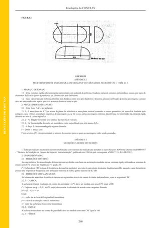 200
Resoluções do CONTRAN
RESOLUÇÕESDOCONTRAN
FIGURA 2
ANEXO III
APÊNDICE 2
PROCEDIMENTO DE ENSAIO PARAANCORAGENS NO VEÍCULO DE ACORDO COM O ITEM 4.1.1
1. APARATO DE ENSAIO
1.1 - Uma estrutura rígida suﬁcientemente representativa do pedestal da poltrona, ﬁxada às partes da estrutura submetidas a ensaio, por meio de
elementos da ﬁxação (pinos e parafusos, etc.) fornecidos pelo fabricante.
1.2 - Caso vários tipos de poltrona diferindo pela distância entre seus pés dianteiros e traseiros, possam ser ﬁxados à mesma ancoragem, o ensaio
deve ser executado com aquele que tiver a menor distância entre os pés.
2. PROCEDIMENTO DE ENSAIO
2.1 - Uma força F deve ser aplicada:
2.1.1 - A uma altura de 0,75 m acima do plano de referência e num plano vertical contendo o centro geométrico da superfície limitada pelo
polígono cujos vértices constituem os pontos de ancoragem ou, se for o caso, pelas ancoragens extremas da poltrona, por intermédio da estrutura rígida
deﬁnida no item 1.1 deste apêndice.
2.1.2 - Na direção horizontal e no sentido de marcha do veículo;
2.1.3 - De forma rápida, devendo ser mantida no valor especiﬁcado por pelo menos 0,2 s.
2.2 - A força F é determinada pela seguinte fórmula:
F = (5000 ± 50)x i com:
F em newtons (N) e i representando o número de assentos para os quais as ancoragens estão sendo ensaiadas.
APÊNDICE 3
MEDIÇÕES A SEREM EFETUADAS
1. Todas as medições necessárias devem ser efetuadas com sistemas de medição que atendam às especiﬁcações da Norma Internacional ISO 6487
- “Técnicas de Medição em Ensaios de Impacto: Instrumentação”, publicada em 1980 (à qual corresponde a NBR 7335, de ABR/1982).
2. ENSAIO DINÂMICO
2.1 - MEDIÇÕES NO TRENÓ
As características de desaceleração do trenó devem ser obtidas com base nas acelerações medidas na sua estrutura rígida, utilizando-se sistemas de
ensaios com CFC (classe de freqüência) (*) igual a 60.
(*) Deﬁnição de CFC (classe de freqüência do canal de medição): seu valor é equivalente à máxima freqüência em Hz, na qual o canal de medição
possui uma resposta de freqüência com atenuação máxima de 1dB e ganho máximo de 0,5 dB.
2.2 - MEDIÇÕES NOS MANEQUINS
As leituras dos aparelhos de medição devem ser registradas através de canais de dados independentes, com as seguintes CFC:
2.2.1 - CABEÇA:
A aceleração triaxial resultante, do centro de gravidade y r (*), deve ser medida com uma CFC igual a 600.
(*) Expressa em g (= 9, 81 m/s2), cujo valor escalar é calculado de acordo com a seguinte fórmula:
yr² = yL² + yv² + yt²
Onde:
yL = valor da aceleração longitudinal instantânea
yv= valor da aceleração vertical instantânea
yt= valor da aceleração transversal instantânea
2.2.2 - TÓRAX:
A aceleração resultante no centro de gravidade deve ser medida com uma CFC igual a 180.
2.2.3 - FÊMUR:
 
