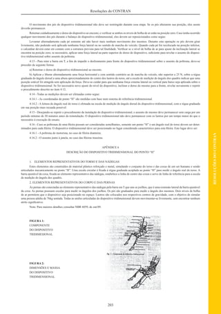 203
RESOLUÇÕESDOCONTRAN
Resoluções do CONTRAN
O movimento dos pés do dispositivo tridimensional não deve ser restringido durante essa etapa. Se os pés alterarem sua posição, eles assim
deverão permanecer.
Retornar cuidadosamente o dorso do dispositivo ao encosto, e veriﬁcar se ambos os níveis de bolha de ar estão na posição zero. Caso tenha ocorrido
qualquer movimento dos pés durante o balanço do dispositivo tridimensional, eles devem ser reposicionados como segue:
Levantar alternadamente cada pé somente até não haver mais nenhum movimento dos mesmos. Durante esta operação os pés devem girar
livremente, não podendo será aplicada nenhuma força lateral ou no sentido de marcha do veículo. Quando cada pé for recolocado na posição inferior,
o calcanhar deverá estar em contato com a estrutura prevista para tal ﬁnalidade. Veriﬁcar se o nível de bolha de ar para ajuste da inclinação lateral se
encontra na posição zero; se necessário, aplicar uma força lateral na parte superior do dorso do dispositivo, suﬁciente para nivelar o assento do disposi-
tivo tridimensional sobre assento da poltrona.
4.13 - Para reter a barra em T, a ﬁm de impedir o deslizamento para frente do dispositivo tridimensional sobre o assento da poltrona, deve-se
proceder da seguinte forma:
a) Retornar o dorso do dispositivo tridimensional ao encosto.
b) Aplicar e liberar alternadamente uma força horizontal e com sentido contrário ao de marcha do veículo, não superior a 25 N, sobre a régua
graduada do ângulo dorsal a uma altura aproximadamente do centro dos lastros do torso, até a escala de medição do ângulo dos quadris indicar que uma
posição estável foi atingida sem aplicação da força. Deve-se cuidar para que nenhuma força externa lateral ou vertical para baixo seja aplicada sobre o
dispositivo tridimensional. Se for necessário novo ajuste do nível do dispositivo, inclinar o dorso do mesmo para a frente, nivelar novamente e repetir
o procedimento descrito no item 4.12.
4.14 - Todas as medições devem ser efetuadas como segue:
4.14.1 - As coordenadas do ponto “H” são medidas com base num sistema de referência tridimensional.
4.14.2 - A leitura do ângulo real do torso é efetuada na escala de medição do ângulo dorsal do dispositivo tridimensional, com a régua graduada
em sua posição mais recuada possível.
4.15 - Desejando-se repetir o procedimento da instalação do dispositivo tridimensional, o assento do mesmo deve permanecer sem carga por um
período mínimo de 30 minutos antes da reinstalação. O dispositivo tridimensional não deve permanecer com os lastros por um tempo maior do que o
necessário à execução do ensaio.
4.16 - Caso as poltronas de uma ﬁleira possam ser consideradas semelhantes, somente um ponto “H” e um ângulo real do torso devem ser deter-
minados para cada ﬁleira. O dispositivo tridimensional deve ser posicionado no lugar considerado característico para esta ﬁleira. Este lugar deve ser:
4.16.1 - A poltrona do motorista, no caso de ﬁleira dianteira;
4.16.2 - O assento junto à janela, no caso das ﬁleiras traseiras.
APÊNDICE 6
DESCRIÇÃO DO DISPOSITIVO TRIDIMENSIONAL DO PONTO “H”
1. ELEMENTOS REPRESENTATIVOS DO TORSO E DAS NÁDEGAS
Estes elementos são construídos de material plástico reforçado e metal, simulando o conjunto do torso e das coxas de um ser humano e sendo
articulados mecanicamente no ponto “H”. Uma escala circular é ﬁxada à régua graduada acoplada ao ponto “H” para medir o ângulo real do torso. A
barra ajustável da coxa, ﬁxada ao elemento representativo das nádegas, estabelece a linha de centro das coxas e serve de linha de referência para a escala
de medição do ângulo dos quadris.
2. ELEMENTOS REPRESENTATIVOS DO CORPO E DAS PERNAS
As pernas são conectadas ao elemento representativo das nádegas pela barra em T que une os joelhos, que é uma extensão lateral da barra ajustável
da coxa. As pernas possuem escalas para medir os ângulos dos joelhos. Os pés são graduados para medir o ângulo dos mesmos. Dois níveis de bolha
de ar permitem que o dispositivo seja posicionado no espaço. Lastros são colocados nos respectivos centros de gravidade, com o objetivo de simular
uma pessoa adulta de 76kg sentada. Todas as uniões articuladas do dispositivo tridimensional devem movimentar-se livremente, sem encontrar nenhum
atrito signiﬁcativo.
Nota: Para maiores detalhes consultar NBR 6059, de out/89.
FIGURA 1:
COMPONENTE
DO DISPOSITIVO
TRIDIMESIONAL
FIGURA 2:
DIMENSÕES E MASSA
DO DISPOSITIVO
TRIDIMENSIONAL
 
