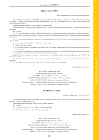215
RESOLUÇÕESDOCONTRAN
Resoluções do CONTRAN
RESOLUÇÃO Nº 05/98
Dispõe sobre a vistoria de veículos e dá outras providências.
O Conselho Nacional de Trânsito - CONTRAN, usando da competência que lhe confere o Art. 12 da Lei 9.503, de 23 de setembro de 1997,
que instituiu o Código de Trânsito Brasileiro - CTB, e conforme Decreto nº 2.327, de 23 de setembro de 1997, que dispõe sobre a coordenação do
Sistema Nacional de Trânsito;
Considerando o que dispõe o art. 314 do Código de Trânsito Brasileiro;
Considerando ser de conveniência técnica e administrativa que as vistorias dos veículos obedeçam a critérios e procedimentos uniformes em
todo o país.
R E S O L V E:
Art. 1º. As vistorias tratadas na presente Resolução serão realizadas por ocasião da transferência de propriedade ou de domicilio intermuni-
cipal ou interestadual do proprietário do veículo, ou qualquer alteração de suas caraterísticas, implicando no assentamento dessa circunstância no
registro inicial.
Art. 2º. As vistorias mencionadas no artigo anterior executadas pelos Departamentos de Trânsito, suas Circunscrições Regionais, têm como
objetivo veriﬁcar:
a a autenticidade da identiﬁcação do veículo e da sua documentação;
b a legitimidade da propriedade;
c se os veículos dispõem dos equipamentos obrigatórios, e se estes atendem as especiﬁcações técnicas e estão em perfeitas condições de
funcionamento;
d se as características originais dos veículos e seus agregados não foram modiﬁcados, e se constatada alguma alteração, esta tenha sido autorizada,
regularizada, e se consta no prontuário do veículo na repartição de trânsito;
Parágrafo Único. Os equipamentos obrigatórios são aqueles previstos pelo Código de Trânsito Brasileiro, e Resoluções do CONTRAN edi-
tadas sobre a matéria.
Art. 3º. Não se realizará vistoria em veículo sinistrado com laudo pericial de perda total, no caso de ocorrer transferência de domicílio do
proprietário.
Art. 4º. Esta Resolução entrará em vigor na data da sua publicação, revogada a Resolução 809/95.
Brasília, 23 de janeiro de 1998.
IRIS REZENDE - Ministério da Justiça
ELISEU PADILHA - Ministério dos Transportes
JOSÉ ISRAEL VARGAS - Ministério da Ciência e Tecnologia
ZENILDO GONZAGA ZOROASTRO DE LUCENA - Ministério do Exército
PAULO RENATO DE SOUZA - Ministério da Educação e do Desporto
GUSTAVO KRAUSE - Ministério do Meio Ambiente, dos Recursos Hídricos e da Amazônia Legal
CARLOS CÉSAR SILVA DE ALBUQUERQUE - Ministério da Saúde
RESOLUÇÃO Nº 06/98
Revoga as Resoluções 809 e 821 do CONTRAN.
O Conselho Nacional de Trânsito - CONTRAN, usando das atribuições que lhe confere o Art. 12 do Código de Trânsito Brasileiro, instituído
pela Lei nº 9503, de 23 de setembro de 1997, e
Considerando o que dispõe o artigo 314 do Código de Trânsito Brasileiro;
R E S O L V E:
Art. 1º. Ficam revogadas as resoluções 809/95 e 821/96 do CONTRAN.
Art. 2º. Esta Resolução entra em vigor na data da sua publicação.
Brasília, 23 de janeiro de 1998.
IRIS REZENDE - Ministério da Justiça
ELISEU PADILHA - Ministério dos Transportes
JOSÉ ISRAEL VARGAS - Ministério da Ciência e Tecnologia
ZENILDO GONZAGA ZOROASTRO DE LUCENA - Ministério do Exército
PAULO RENATO DE SOUZA - Ministério da Educação e do Desporto
GUSTAVO KRAUSE - Ministério do Meio Ambiente, dos Recursos Hídricos e da Amazônia Legal
CARLOS CÉSAR SILVA DE ALBUQUERQUE - Ministério da Saúde
 