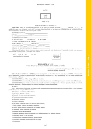 217
RESOLUÇÕESDOCONTRAN
Resoluções do CONTRAN
ANEXO I
Brasão
da UF
NOME DA UF
NOME DO ÓRGÃO DE TRÂNSITO DA UF
CERTIFICO, para os ﬁns que se ﬁzerem necessários, que em vista o que consta do processo nº ____________ datado de ___/___/____, foi
dado BAIXA, neste nome do órgão de trânsito da UF, do veículo abaixo identiﬁcado, em face do descrito em laudo pericial, não Ter mais condições de
circulação por motivo de: (descrição do motivo segundo o laudo)
PROPRIETÁRIO ATUAL:____________________________________
CPF/CGC:_________________ENDEREÇO:_____________________
PROPRIETÁRIO ANTERIOR:_________________________________
PLACAANTERIOR: ______PLACAATUAL: ____N.° RENAVAM: ______
CERTIFICADO DE REGISTRO DE VEÍCULO:_______________________
MARCA/ MODELO:_____________TIPO/ESPÉCIE:_________________
ANO FABRICAÇÃO: ______ANO MODELO:____CATEGORIA:_______
NÚMERO DE IDENTIFICAÇÃO (VIN – Chassi):_____________________
O Certiﬁcado de Registro e demais documentos ﬁcaram retidos neste nome do órgão de trânsito da UF, tendo sido destruídos todos os números
de identiﬁcação no veículo (VIN – Chassi), bem como as placas.
Local , dia de mês de ano.
Carimbo de
Autenticidade
do órgão
Nome, Identiﬁcação e Assinatura
RESOLUÇÃO Nº 14/98
(com as alterações das Resoluções nº 87/99, nº 228/07, nº 259/07 e nº 279/08)
Estabelece os equipamentos obrigatórios para a frota de veículos em
circulação e dá outras providências.
O Conselho Nacional de Trânsito – CONTRAN, usando da competência que lhe confere o inciso I, do art.12 ,da Lei nº 9.503, de 23 de setembro
de 1997, que instituiu o Código de Trânsito Brasileiro – CTB e conforme o Decreto nº 2.327, de 23 de setembro de 1997, que trata da coordenação do
Sistema Nacional de Trânsito;
CONSIDERANDO o art. 105, do Código de Trânsito Brasileiro;
CONSIDERANDO a necessidade de proporcionar às autoridades ﬁscalizadoras, as condições precisas para o exercício do ato de ﬁscalização;
CONSIDERANDO que os veículos automotores, em circulação no território nacional, pertencem a diferentes épocas de produção, necessitando,
portanto, de prazos para a completa adequação aos requisitos de segurança exigidos pela legislação;
RESOLVE:
Art. 1º Para circular em vias públicas, os veículos deverão estar dotados dos equipamentos obrigatórios relacionados abaixo, a serem constatados
pela ﬁscalização e em condições de funcionamento:
I) nos veículos automotores e ônibus elétricos:
1) pára-hoques, dianteiro e traseiro;
2) protetores das rodas traseiras dos caminhões;
3) espelhos retrovisores, interno e externo;
4) limpador de pára-brisa;
5) lavador de pára-brisa;
6) pala interna de proteção contra o sol (pára-sol) para o condutor;
7) faróis principais dianteiros de cor branca ou amarela;
8) luzes de posição dianteiras (faroletes) de cor branca ou amarela;
9) lanternas de posição traseiras de cor vermelha;
10) lanternas de freio de cor vermelha;
11) lanternas indicadoras de direção: dianteiras de cor âmbar e traseiras de cor âmbar ou vermelha;
12) lanterna de marcha à ré, de cor branca;
13) retroreﬂetores (catadióptrico) traseiros, de cor vermelha;
14) lanterna de iluminação da placa traseira, de cor branca;
15) velocímetro,
 