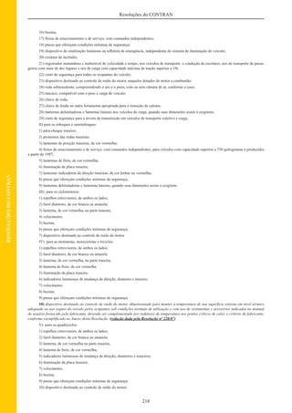 218
Resoluções do CONTRAN
RESOLUÇÕESDOCONTRAN
16) buzina;
17) freios de estacionamento e de serviço, com comandos independentes;
18) pneus que ofereçam condições mínimas de segurança;
19) dispositivo de sinalização luminosa ou reﬂetora de emergência, independente do sistema de iluminação do veículo;
20) extintor de incêndio;
21) registrador instantâneo e inalterável de velocidade e tempo, nos veículos de transporte e condução de escolares, nos de transporte de passa-
geiros com mais de dez lugares e nos de carga com capacidade máxima de tração superior a 19t;
22) cinto de segurança para todos os ocupantes do veículo;
23) dispositivo destinado ao controle de ruído do motor, naqueles dotados de motor a combustão;
24) roda sobressalente, compreendendo o aro e o pneu, com ou sem câmara de ar, conforme o caso;
25) macaco, compatível com o peso e carga do veículo;
26) chave de roda;
27) chave de fenda ou outra ferramenta apropriada para a remoção de calotas;
28) lanternas delimitadoras e lanternas laterais nos veículos de carga, quando suas dimensões assim o exigirem;
29) cinto de segurança para a árvore de transmissão em veículos de transporte coletivo e carga;
II) para os reboques e semireboques:
1) pára-choque traseiro;
2) protetores das rodas traseiras;
3) lanternas de posição traseiras, de cor vermelha;
4) freios de estacionamento e de serviço, com comandos independentes, para veículos com capacidade superior a 750 quilogramas e produzidos
a partir de 1997;
5) lanternas de freio, de cor vermelha;
6) iluminação de placa traseira;
7) lanternas indicadoras de direção traseiras, de cor âmbar ou vermelha;
8) pneus que ofereçam condições mínimas de segurança;
9) lanternas delimitadoras e lanternas laterais, quando suas dimensões assim o exigirem.
III) para os ciclomotores:
1) espelhos retrovisores, de ambos os lados;
2) farol dianteiro, de cor branca ou amarela;
3) lanterna, de cor vermelha, na parte traseira;
4) velocímetro;
5) buzina;
6) pneus que ofereçam condições mínimas de segurança;
7) dispositivo destinado ao controle de ruído do motor.
IV) para as motonetas, motocicletas e triciclos:
1) espelhos retrovisores, de ambos os lados;
2) farol dianteiro, de cor branca ou amarela;
3) lanterna, de cor vermelha, na parte traseira;
4) lanterna de freio, de cor vermelha
5) iluminação da placa traseira;
6) indicadores luminosos de mudança de direção, dianteiro e traseiro;
7) velocímetro;
8) buzina;
9) pneus que ofereçam condições mínimas de segurança;
10) dispositivo destinado ao controle de ruído do motor, dimensionado para manter a temperatura de sua superfície externa em nível térmico
adequado ao uso seguro do veículo pelos ocupantes sob condições normais de utilização e com uso de vestimentas e acessórios indicados no manual
do usuário fornecido pelo fabricante, devendo ser complementado por redutores de temperatura nos pontos críticos de calor, a critério do fabricante,
conforme exempliﬁcado no Anexo desta Resolução. (redação dada pela Resolução nº 228/07)
V) para os quadricíclos:
1) espelhos retrovisores, de ambos os lados;
2) farol dianteiro, de cor branca ou amarela;
3) lanterna, de cor vermelha na parte traseira;
4) lanterna de freio, de cor vermelha;
5) indicadores luminosos de mudança de direção, dianteiros e traseiros;
6) iluminação da placa traseira;
7) velocímetro;
8) buzina;
9) pneus que ofereçam condições mínimas de segurança;
10) dispositivo destinado ao controle de ruído do motor;
 