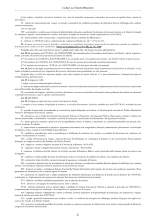 21
Código de Trânsito Brasileiro
b) dos órgãos e entidades executivos estaduais, nos casos de inaptidão permanente constatados nos exames de aptidão física, mental ou
psicológica;
VI - indicar um representante para compor a comissão examinadora de candidatos portadores de deﬁciência física à habilitação para conduzir
veículos automotores;
VII - (VETADO)
VIII - acompanhar e coordenar as atividades de administração, educação, engenharia, ﬁscalização, policiamento ostensivo de trânsito, formação
de condutores, registro e licenciamento de veículos, articulando os órgãos do Sistema no Estado, reportando-se ao CONTRAN;
IX - dirimir conﬂitos sobre circunscrição e competência de trânsito no âmbito dos Municípios; e
X - informar o CONTRAN sobre o cumprimento das exigências deﬁnidas nos §§ 1º e 2º do art. 333.
XI - designar, em caso de recursos deferidos e na hipótese de reavaliação dos exames, junta especial de saúde para examinar os candidatos à
habilitação para conduzir veículos automotores. (Inciso acrescentado pela Lei nº 9.602, de 21.1.1998)
Parágrafo único. Dos casos previstos no inciso V, julgados pelo órgão, não cabe recurso na esfera administrativa.
Art. 15. Os presidentes dos CETRAN e do CONTRANDIFE são nomeados pelos Governadores dos Estados e do Distrito Federal, respectiva-
mente, e deverão ter reconhecida experiência em matéria de trânsito.
§ 1º Os membros dos CETRAN e do CONTRANDIFE são nomeados pelos Governadores dos Estados e do Distrito Federal, respectivamente.
§ 2º Os membros do CETRAN e do CONTRANDIFE deverão ser pessoas de reconhecida experiência em trânsito.
§ 3º O mandato dos membros do CETRAN e do CONTRANDIFE é de dois anos, admitida a recondução.
Art. 16. Junto a cada órgão ou entidade executivos de trânsito ou rodoviário funcionarão JuntasAdministrativas de Recursos de Infrações - JARI,
órgãos colegiados responsáveis pelo julgamento dos recursos interpostos contra penalidades por eles impostas.
Parágrafo único. As JARI têm regimento próprio, observado o disposto no inciso VI do art. 12, e apoio administrativo e ﬁnanceiro do órgão ou
entidade junto ao qual funcionem.
Art. 17. Compete às JARI:
I - julgar os recursos interpostos pelos infratores;
II - solicitar aos órgãos e entidades executivos de trânsito e executivos rodoviários informações complementares relativas aos recursos, objetivando
uma melhor análise da situação recorrida;
III - encaminhar aos órgãos e entidades executivos de trânsito e executivos rodoviários informações sobre problemas observados nas autuações
e apontados em recursos, e que se repitam sistematicamente.
Art. 18. (VETADO)
Art. 19. Compete ao órgão máximo executivo de trânsito da União:
I - cumprir e fazer cumprir a legislação de trânsito e a execução das normas e diretrizes estabelecidas pelo CONTRAN, no âmbito de suas
atribuições;
II - proceder à supervisão, à coordenação, à correição dos órgãos delegados, ao controle e à ﬁscalização da execução da Política Nacional de
Trânsito e do Programa Nacional de Trânsito;
III - articular-se com os órgãos dos Sistemas Nacionais de Trânsito, de Transporte e de Segurança Pública, objetivando o combate à violência no
trânsito, promovendo, coordenando e executando o controle de ações para a preservação do ordenamento e da segurança do trânsito;
IV - apurar, prevenir e reprimir a prática de atos de improbidade contra a fé pública, o patrimônio, ou a administração pública ou privada, refe-
rentes à segurança do trânsito;
V - supervisionar a implantação de projetos e programas relacionados com a engenharia, educação, administração, policiamento e ﬁscalização
do trânsito e outros, visando à uniformidade de procedimento;
VI - estabelecer procedimentos sobre a aprendizagem e habilitação de condutores de veículos, a expedição de documentos de condutores, de
registro e licenciamento de veículos;
VII - expedir a Permissão para Dirigir, a Carteira Nacional de Habilitação, os Certiﬁcados de Registro e o de Licenciamento Anual mediante
delegação aos órgãos executivos dos Estados e do Distrito Federal;
VIII - organizar e manter o Registro Nacional de Carteiras de Habilitação - RENACH;
IX - organizar e manter o Registro Nacional de Veículos Automotores - RENAVAM;
X - organizar a estatística geral de trânsito no território nacional, deﬁnindo os dados a serem fornecidos pelos demais órgãos e promover sua
divulgação;
XI - estabelecer modelo padrão de coleta de informações sobre as ocorrências de acidentes de trânsito e as estatísticas do trânsito;
XII - administrar fundo de âmbito nacional destinado à segurança e à educação de trânsito;
XIII - coordenar a administração da arrecadação de multas por infrações ocorridas em localidade diferente daquela da habilitação do condutor
infrator e em unidade da Federação diferente daquela do licenciamento do veículo;
XIV - fornecer aos órgãos e entidades do Sistema Nacional de Trânsito informações sobre registros de veículos e de condutores, mantendo o ﬂuxo
permanente de informações com os demais órgãos do Sistema;
XV - promover, em conjunto com os órgãos competentes do Ministério da Educação e do Desporto, de acordo com as diretrizes do CONTRAN,
a elaboração e a implementação de programas de educação de trânsito nos estabelecimentos de ensino;
XVI - elaborar e distribuir conteúdos programáticos para a educação de trânsito;
XVII - promover a divulgação de trabalhos técnicos sobre o trânsito;
XVIII - elaborar, juntamente com os demais órgãos e entidades do Sistema Nacional de Trânsito, e submeter à aprovação do CONTRAN, a
complementação ou alteração da sinalização e dos dispositivos e equipamentos de trânsito;
XIX - organizar, elaborar, complementar e alterar os manuais e normas de projetos de implementação da sinalização, dos dispositivos e equipa-
mentos de trânsito aprovados pelo CONTRAN;
XX - expedir a permissão internacional para conduzir veículo e o certiﬁcado de passagem nas alfândegas, mediante delegação aos órgãos exe-
cutivos dos Estados e do Distrito Federal;
XXI - promover a realização periódica de reuniões regionais e congressos nacionais de trânsito, bem como propor a representação do Brasil em
congressos ou reuniões internacionais;
 