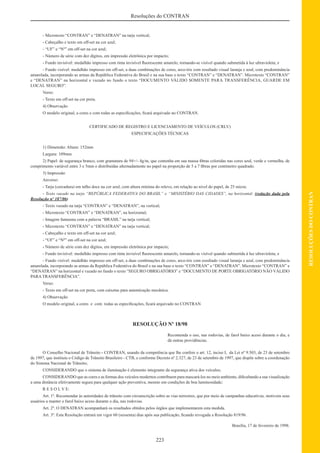 223
RESOLUÇÕESDOCONTRAN
Resoluções do CONTRAN
- Microtexto “CONTRAN” e “DENATRAN” na tarja vertical;
- Cabeçalho e texto em off-set na cor azul;
- “UF” e “Nº” em off-set na cor azul;
- Número de série com dez dígitos, em impressão eletrônica por impacto;
- Fundo invisível: medalhão impresso com tinta invisível ﬂuorescente amarelo, tornando-se visível quando submetida à luz ultravioleta; e
- Fundo visível: medalhão impresso em off-set, a duas combinações de cores, arco-íris com resultado visual laranja e azul, com predominância
amarelada, incorporando as armas da República Federativa do Brasil e na sua base o texto “CONTRAN” e “DENATRAN”. Microtexto “CONTRAN”
e “DENATRAN” na horizontal e vazado no fundo o texto “DOCUMENTO VÁLIDO SOMENTE PARA TRANSFERÊNCIA, GUARDE EM
LOCAL SEGURO”.
Verso:
- Texto em off-set na cor preta.
4) Observação
O modelo original, a cores e com todas as especiﬁcações, ﬁcará arquivado no CONTRAN.
CERTIFICADO DE REGISTRO E LICENCIAMENTO DE VEÍCULOS (CRLV)
ESPECIFICAÇÕES TÉCNICAS
1) Dimensão: Altura: 152mm
Largura: 109mm
2) Papel: de segurança branco, com gramatura de 94+/- 4g/m, que contenha em sua massa ﬁbras coloridas nas cores azul, verde e vermelha, de
comprimento variável entre 3 e 5mm e distribuídas alternadamente no papel na proporção de 5 a 7 ﬁbras por centímetro quadrado.
3) Impressão
Anverso:
- Tarja (cercadura) em talho doce na cor azul, com altura mínima do relevo, em relação ao nível do papel, de 25 micra;
- Texto vazado na tarja “REPÚBLICA FEDERATIVA DO BRASIL” e “MINISTÉRIO DAS CIDADES”, na horizontal; (redação dada pela
Resolução nº 187/06)
- Texto vazado na tarja “CONTRAN” e “DENATRAN”, na vertical;
- Microtexto “CONTRAN” e “DENATRAN”, na horizontal;
- Imagem fantasma com a palavra “BRASIL” na tarja vertical;
- Microtexto “CONTRAN” e “DENATRAN” na tarja vertical;
- Cabeçalho e texto em off-set na cor azul;
- “UF” e “Nº” em off-set na cor azul;
- Número de série com dez dígitos, em impressão eletrônica por impacto;
- Fundo invisível: medalhão impresso com tinta invisível ﬂuorescente amarelo, tornando-se visível quando submetida à luz ultravioleta; e
- Fundo visível: medalhão impresso em off-set, a duas combinações de cores, arco-íris com resultado visual laranja e azul, com predominância
amarelada, incorporando as armas da República Federativa do Brasil e na sua base o texto “CONTRAN” e “DENATRAN”. Microtexto “CONTRAN” e
“DENATRAN” na horizontal e vazado no fundo o texto “SEGURO OBRIGATÓRIO” e “DOCUMENTO DE PORTE OBRIGATÓRIO NÃO VÁLIDO
PARA TRANSFERÊNCIA”.
Verso:
- Texto em off-set na cor preta, com caixetas para autenticação mecânica.
4) Observação
O modelo original, a cores e com todas as especiﬁcações, ﬁcará arquivado no CONTRAN
RESOLUÇÃO Nº 18/98
Recomenda o uso, nas rodovias, de farol baixo aceso durante o dia, e
dá outras providências.
O Conselho Nacional de Trânsito - CONTRAN, usando da competência que lhe confere o art. 12, inciso I, da Lei nº 9.503, de 23 de setembro
de 1997, que instituiu o Código de Trânsito Brasileiro - CTB, e conforme Decreto nº 2.327, de 23 de setembro de 1997, que dispõe sobre a coordenação
do Sistema Nacional de Trânsito;
CONSIDERANDO que o sistema de iluminação é elemento integrante da segurança ativa dos veículos;
CONSIDERANDO que as cores e as formas dos veículos modernos contribuem para mascará-los no meio ambiente, diﬁcultando a sua visualização
a uma distância efetivamente segura para qualquer ação preventiva, mesmo em condições de boa luminosidade;
R E S O L V E:
Art. 1º. Recomendar às autoridades de trânsito com circunscrição sobre as vias terrestres, que por meio de campanhas educativas, motivem seus
usuários a manter o farol baixo aceso durante o dia, nas rodovias.
Art. 2º. O DENATRAN acompanhará os resultados obtidos pelos órgãos que implementarem esta medida.
Art. 3º. Esta Resolução entrará em vigor 60 (sessenta) dias após sua publicação, ﬁcando revogada a Resolução 819/96.
Brasília, 17 de fevereiro de 1998.
 