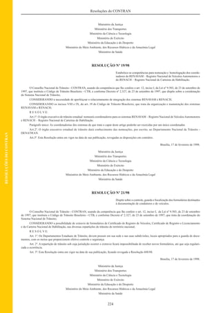 224
Resoluções do CONTRAN
RESOLUÇÕESDOCONTRAN
Ministério da Justiça
Ministério dos Transportes
Ministério da Ciência e Tecnologia
Ministério do Exército
Ministério da Educação e do Desporto
Ministério do Meio Ambiente, dos Recursos Hídricos e da Amazônia Legal
Ministério da Saúde
RESOLUÇÃO Nº 19/98
Estabelece as competências para nomeação e homologação dos coorde-
nadores do RENAVAM – Registro Nacional de Veículos Automotores e
do RENACH – Registro Nacional de Carteiras de Habilitação.
O Conselho Nacional de Trânsito - CONTRAN, usando da competência que lhe confere o art. 12, inciso I, da Lei nº 9.503, de 23 de setembro de
1997, que instituiu o Código de Trânsito Brasileiro - CTB, e conforme Decreto nº 2.327, de 23 de setembro de 1997, que dispõe sobre a coordenação
do Sistema Nacional de Trânsito;
CONSIDERANDO a necessidade de aperfeiçoar o relacionamento de integração dos sistemas RENAVAM e RENACH;
CONSIDERANDO os incisos VIII e IX, do art. 19 do Código de Trânsito Brasileiro, que trata da organização e manutenção dos sistemas
RENAVAM e RENACH;
R E S O L V E:
Art.1º. O órgão executivo de trânsito estadual nomeará coordenadores para os sistemas RENAVAM – Registro Nacional de VeículosAutomotores
e RENACH – Registro Nacional de Carteiras de Habilitação.
Parágrafo único: As coordenadorias dos sistemas de que trata o caput deste artigo poderão ser exercidas por um único coordenador.
Art.2º. O órgão executivo estadual de trânsito dará conhecimento das nomeações, por escrito, ao Departamento Nacional de Trânsito -
DENATRAN.
Art.3º. Esta Resolução entra em vigor na data de sua publicação, revogadas as disposições em contrário.
Brasília, 17 de fevereiro de 1998.
Ministério da Justiça
Ministério dos Transportes
Ministério da Ciência e Tecnologia
Ministério do Exército
Ministério da Educação e do Desporto
Ministério do Meio Ambiente, dos Recursos Hídricos e da Amazônia Legal
Ministério da Saúde
RESOLUÇÃO Nº 21/98
Dispõe sobre o controle, guarda e ﬁscalização dos formulários destinados
à documentação de condutores e de veículos.
O Conselho Nacional de Trânsito - CONTRAN, usando da competência que lhe confere o art. 12, inciso I, da Lei nº 9.503, de 23 de setembro
de 1997, que instituiu o Código de Trânsito Brasileiro - CTB, e conforme Decreto nº 2.327, de 23 de setembro de 1997, que trata da coordenação do
Sistema Nacional de Trânsito;
CONSIDERANDO a possibilidade de extravio de formulários de Certiﬁcado de Registro de Veículos, Certiﬁcado de Registro e Licenciamento
e da Carteira Nacional de Habilitação, nas diversas repartições de trânsito do território nacional;
R E S O L V E:
Art. 1º. Os Departamentos Estaduais de Trânsito, devem possuir em sua sede e nas suas subdivisões, locais apropriados para a guarda de docu-
mentos, com os meios que proporcionem efetivo controle e segurança.
Art. 2º. A repartição de trânsito sob cuja jurisdição ocorrer o extravio ﬁcará impossibilitada de receber novos formulários, até que seja regulari-
zada a ocorrência.
Art. 3º. Esta Resolução entra em vigor na data de sua publicação, ﬁcando revogada a Resolução 688/88.
Brasília, 17 de fevereiro de 1998.
Ministério da Justiça
Ministério dos Transportes
Ministério da Ciência e Tecnologia
Ministério do Exército
Ministério da Educação e do Desporto
Ministério do Meio Ambiente, dos Recursos Hídricos e da Amazônia Legal
Ministério da Saúde
 
