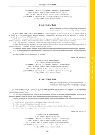 227
RESOLUÇÕESDOCONTRAN
Resoluções do CONTRAN
LINDOLPHO DE CARVALHO DIAS - Suplente - Ministério da Ciência e Tecnologia
ZENILDO GONZAGA ZOROASTRO DE LUCENA - Ministério do Exército
LUCIANO OLIVA PATRÍCIO - Suplente - Ministério da Educação e do Desporto
GUSTAVO KRAUSE - Ministério do Meio Ambiente, Recursos Hídricos e da Amazônia Legal
BARJAS NEGRI - Suplente - Ministério da Saúde
RESOLUÇÃO Nº 26/98
Disciplina o transporte de carga em veículos destinados ao transporte de
passageiros a que se refere o art. 109 do Código de Trânsito Brasileiro.
O CONSELHO NACIONAL DE TRÂNSITO - CONTRAN, usando da competência que lhe confere o art. 12, inciso I, da Lei nº 9.503, de 23
de setembro de 1997, que instituiu o Código de Trânsito Brasileiro - CTB, e conforme o Decreto nº 2.327, de 23 de setembro de 1997, que trata da
coordenação do Sistema Nacional de Trânsito, resolve:
Art. 1° O transporte de carga em veículos destinados ao transporte de passageiros, do tipo ônibus, microônibus, ou outras categorias, está autorizado
desde que observadas as exigências desta Resolução, bem como os regulamentos dos respectivos poderes concedentes dos serviços.
Art. 2° A carga só poderá ser acomodada em compartimento próprio, separado dos passageiros, que no ônibus é o bagageiro.
Art. 3º Fica proibido o transporte de produtos considerados perigosos conforme legislação especíﬁca, bem como daqueles que, por sua forma ou
natureza, comprometam a segurança do veículo, de seus ocupantes ou de terceiros.
Art. 4º Os limites máximos de peso e dimensões da carga, serão os ﬁxados pelas legislações existentes na esfera federal, estadual ou municipal.
Art. 5º No caso do transporte rodoviário internacional de passageiros serão obedecidos os Tratados, Convenções ou Acordos internacionais,
enquanto vinculados à República Federativa do Brasil.
Art. 6º Esta Resolução entra em vigor na data de sua publicação.
Brasília, 21 de maio de 1998.
RENAN CALHEIROS - Ministério da Justiça
ELISEU PADILHA - Ministério dos Transportes
LINDOLPHO DE CARVALHO DIAS - Suplente - Ministério da Ciência e Tecnologia
ZENILDO GONZAGA ZOROASTRO DE LUCENA - Ministério do Exército
LUCIANO OLIVA PATRÍCIO - Suplente - Ministério da Educação e do Desporto
GUSTAVO KRAUSE - Ministério do Meio Ambiente, Recursos Hídricos e da Amazônia Legal
BARJAS NEGRI - Suplente - Ministério da Saúde
RESOLUÇÃO Nº 28/98
Dispõe sobre a circulação de veículos nas rodovias nos trajetos entre o fa-
bricante de chassi/plataforma, montadora, encarroçadora ou implementa-
dor ﬁnal até o município de destino, a que se refere a Resolução 14/98.
O CONSELHO NACIONAL DE TRÂNSITO - CONTRAN, usando da competência que lhe confere o art.12, I da Lei nº 9.503, de 23 de setembro
de 1997, que instituiu o Código de Trânsito Brasileiro - CTB, e conforme o Decreto nº 2.327, de 23 de setembro de 1997, que trata da coordenação do
Sistema Nacional de Trânsito, resolve:
Art. 1º Nos trajetos compreendidos entre o fabricante de chassi/plataforma, montadora, encarroçadora ou implementador ﬁnal até o município de
destino, ﬁca facultado o trânsito nas rodovias, sem os equipamentos de pneu e aro sobressalente, macaco e chave de roda:
I - ônibus e microônibus que integram o sistema de transporte urbano de passageiros nos municípios, regiões e micro-regiões metropolitanas ou
conglomerados urbanos;
II - caminhões dotados de características especíﬁcas para o transporte de lixo e de concreto;
III - veículos de carroçaria blindada para transporte de valores; e
IV - veículos equipados com pneus capazes de trafegar sem ar, ou com dispositivo automático de enchimento comercial.
Art. 2º Esta Resolução entra em vigor na data de sua publicação.
Brasília, 21 de maio de 1998.
RENAN CALHEIROS - Ministério da Justiça
ELISEU PADILHA - Ministério dos Transportes
LINDOLPHO DE CARVALHO DIAS - Suplente - Ministério da Ciência e Tecnologia
ZENILDO GONZAGA ZOROASTRO DE LUCENA - Ministério do Exército
LUCIANO OLIVA PATRÍCIO - Suplente - Ministério da Educação e do Desporto
GUSTAVO KRAUSE - Ministério do Meio Ambiente, Recursos Hídricos e da Amazônia Legal
BARJAS NEGRI - Suplente - Ministério da Saúde
 