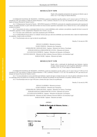 228
Resoluções do CONTRAN
RESOLUÇÕESDOCONTRAN
RESOLUÇÃO Nº 30/98
Dispõe sobre campanhas permanentes de segurança no trânsito a que se
refere o art. 75 do Código de Trânsito Brasileiro.
O CONSELHO NACIONAL DE TRÂNSITO - CONTRAN, usando da competência que lhe confere o art.12, inciso I, da Lei nº 9.503 de 23 e
setembro de 1997, que instituiu o Código de Trânsito Brasileiro - CTB, e conforme o Decreto nº 2.327, de 23 de setembro de 1997, que trata da coorde-
nação do Sistema Nacional de Trânsito, resolve:
Art. 1º O Departamento Nacional de Trânsito – DENATRAN proporá ao CONTRAN a promoção de campanhas permanentes pela segurança do
trânsito, em âmbito nacional, as quais serão desenvolvidas em torno de temas especíﬁcos relacionados com os fatores de risco e com a produção dos
acidentes de trânsito.
Art. 2º Sem prejuízo de outros, os principais fatores de risco a serem trabalhados serão: acidentes com pedestres, ingestão de álcool, excesso de
velocidade, segurança veicular, equipamentos obrigatórios dos veículos e seu uso.
Art. 3º Os temas serão estabelecidos e aprovados anualmente pelo CONTRAN.
Art. 4º O DENATRAN deverá oferecer as condições técnicas para que cada tema trabalhado seja monitorado antes e depois da implementação
da campanha, visando avaliar sua eﬁcácia.
Art. 5º Esta Resolução entra em vigor na data de sua publicação.
Brasília, 21 de maio de 1998.
RENAN CALHEIROS - Ministério da Justiça
ELISEU PADILHA - Ministério dos Transportes
LINDOLPHO DE CARVALHO DIAS - Suplente - Ministério da Ciência e Tecnologia
ZENILDO GONZAGA ZOROASTRO DE LUCENA - Ministério do Exército
LUCIANO OLIVA PATRÍCIO - Suplente - Ministério da Educação e do Desporto
GUSTAVO KRAUSE - Ministério do Meio Ambiente, Recursos Hídricos e da Amazônia Legal
BARJAS NEGRI - Suplente - Ministério da Saúde
RESOLUÇÃO Nº 31/98
Dispõe sobre a sinalização de identiﬁcação para hidrantes, registros
de água, tampas de poços de visita de galerias subterrâneas, conforme
estabelece o art. 181, VI do Código de Trânsito Brasileiro.
O CONSELHO NACIONAL DE TRÂNSITO - CONTRAN, usando da competência que lhe confere o art.12, inciso I da Lei nº 9.503, de 23 de
setembro de 1997, que instituiu o Código de Trânsito Brasileiro - CTB, e conforme o Decreto n.º 2.327, de 23 de setembro de 1997, que trata da coor-
denação do Sistema Nacional de Trânsito, resolve:
Art. 1º As áreas destinadas ao acesso prioritário para hidrantes, registros de água ou tampas de poços de visita de galerias subterrâneas deverão
ser sinalizadas através de pintura na cor amarela, com linhas de indicação de proibição de estacionamento e/ou parada, conforme Anexo I.
Art. 2º Esta Resolução entra em vigor 180 (cento e oitenta) dias após a data de sua publicação.
Brasília, 21 de maio de 1998.
RENAN CALHEIROS - Ministério da Justiça
ELISEU PADILHA - Ministério dos Transportes
LINDOLPHO DE CARVALHO DIAS - Suplente - Ministério da Ciência e Tecnologia
ZENILDO GONZAGA ZOROASTRO DE LUCENA - Ministério do Exército
LUCIANO OLIVA PATRÍCIO - Suplente - Ministério da Educação e do Desporto
GUSTAVO KRAUSE - Ministério do Meio Ambiente, Recursos Hídricos e da Amazônia Legal
BARJAS NEGRI - Suplente - Ministério da Saúde
ANEXO I
 