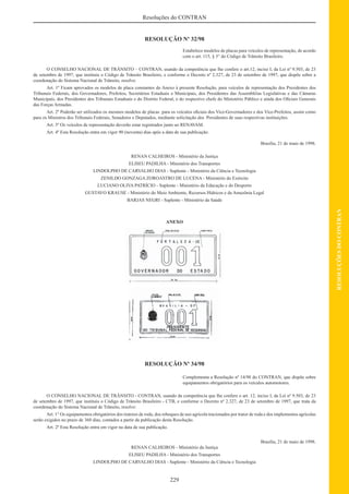 229
RESOLUÇÕESDOCONTRAN
Resoluções do CONTRAN
RESOLUÇÃO Nº 32/98
Estabelece modelos de placas para veículos de representação, de acordo
com o art. 115, § 3° do Código de Trânsito Brasileiro.
O CONSELHO NACIONAL DE TRÂNSITO – CONTRAN, usando da competência que lhe confere o art.12, inciso I, da Lei nº 9.503, de 23
de setembro de 1997, que instituiu o Código de Trânsito Brasileiro, e conforme o Decreto nº 2.327, de 23 de setembro de 1997, que dispõe sobre a
coordenação do Sistema Nacional de Trânsito, resolve:
Art. 1º Ficam aprovados os modelos de placa constantes do Anexo à presente Resolução, para veículos de representação dos Presidentes dos
Tribunais Federais, dos Governadores, Prefeitos, Secretários Estaduais e Municipais, dos Presidentes das Assembléias Legislativas e das Câmaras
Municipais, dos Presidentes dos Tribunais Estaduais e do Distrito Federal, e do respectivo chefe do Ministério Público e ainda dos Oﬁciais Generais
das Forças Armadas.
Art. 2º Poderão ser utilizados os mesmos modelos de placas para os veículos oﬁciais dos Vice-Governadores e dos Vice-Prefeitos, assim como
para os Ministros dos Tribunais Federais, Senadores e Deputados, mediante solicitação dos Presidentes de suas respectivas instituições.
Art. 3º Os veículos de representação deverão estar registrados junto ao RENAVAM.
Art. 4º Esta Resolução entra em vigor 90 (noventa) dias após a data de sua publicação.
Brasília, 21 de maio de 1998.
RENAN CALHEIROS - Ministério da Justiça
ELISEU PADILHA - Ministério dos Transportes
LINDOLPHO DE CARVALHO DIAS - Suplente - Ministério da Ciência e Tecnologia
ZENILDO GONZAGA ZOROASTRO DE LUCENA - Ministério do Exército
LUCIANO OLIVA PATRÍCIO - Suplente - Ministério da Educação e do Desporto
GUSTAVO KRAUSE - Ministério do Meio Ambiente, Recursos Hídricos e da Amazônia Legal
BARJAS NEGRI - Suplente - Ministério da Saúde
ANEXO
RESOLUÇÃO Nº 34/98
Complementa a Resolução nº 14/98 do CONTRAN, que dispõe sobre
equipamentos obrigatórios para os veículos automotores.
O CONSELHO NACIONAL DE TRÂNSITO - CONTRAN, usando da competência que lhe confere o art. 12, inciso I, da Lei nº 9.503, de 23
de setembro de 1997, que instituiu o Código de Trânsito Brasileiro - CTB, e conforme o Decreto nº 2.327, de 23 de setembro de 1997, que trata da
coordenação do Sistema Nacional de Trânsito, resolve:
Art. 1° Os equipamentos obrigatórios dos tratores de roda, dos reboques de uso agrícola tracionados por trator de roda e dos implementos agrícolas
serão exigidos no prazo de 360 dias, contados a partir da publicação desta Resolução.
Art. 2º Esta Resolução entra em vigor na data de sua publicação.
Brasília, 21 de maio de 1998.
RENAN CALHEIROS - Ministério da Justiça
ELISEU PADILHA - Ministério dos Transportes
LINDOLPHO DE CARVALHO DIAS - Suplente - Ministério da Ciência e Tecnologia
 