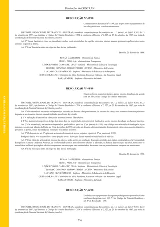 236
Resoluções do CONTRAN
RESOLUÇÕESDOCONTRAN
RESOLUÇÃO Nº 43/98
Complementa a Resolução nº 14/98, que dispõe sobre equipamentos de
uso obrigatório nos veículos automotores.
O CONSELHO NACIONAL DE TRÂNSITO - CONTRAN, usando da competência que lhe confere o art. 12, inciso I, da Lei nº 9.503, de 23
de setembro de 1997, que instituiu o Código de Trânsito Brasileiro - CTB; e conforme o Decreto nº 2.327, de 23 de setembro de 1997, que trata de
coordenação do Sistema Nacional de Trânsito, resolve:
Art. 1º Tornar facultativo o uso em caminhões, ônibus e em microônibus de espelho retrovisor interno, quando portarem espelhos retrovisores
externos esquerdo e direito.
Art. 2º Esta Resolução entra em vigor na data de sua publicação.
Brasília, 21 de maio de 1998.
RENAN CALHEIROS - Ministério da Justiça
ELISEU PADILHA - Ministério dos Transportes
LINDOLPHO DE CARVALHO DIAS - Suplente - Ministério da Ciência e Tecnologia
ZENILDO GONZAGA ZOROASTRO DE LUCENA - Ministério do Exército
LUCIANO OLIVA PATRÍCIO - Suplente - Ministério da Educação e do Desporto
GUSTAVO KRAUSE - Ministério do Meio Ambiente, Recursos Hídricos e da Amazônia Legal
BARJAS NEGRI - Suplente - Ministério da Saúde
RESOLUÇÃO Nº 44/98
Dispõe sobre os requisitos técnicos para o encosto de cabeça, de acordo
com art. 105, III do Código de Trânsito Brasileiro.
O CONSELHO NACIONAL DE TRÂNSITO - CONTRAN, usando da competência que lhe confere o art. 12, inciso I, da Lei nº 9.503, de 23
de setembro de 1997, que instituiu o Código de Trânsito Brasileiro - CTB; e conforme o Decreto nº 2.327, de 23 de setembro de 1997, que trata da
coordenação do Sistema Nacional de Trânsito, resolve:
Art. 1º Os automóveis nacionais ou importados, deverão ser dotados, obrigatoriamente, de encosto de cabeça nos assentos dianteiros próximos
às portas e nos traseiros laterais, quando voltados para frente do veículo.
§ 1º A aplicação do encosto de cabeça nos assentos centrais é facultativa.
§ 2º Nos automóveis esportivos do tipo dois mais dois ou nos modelos conversíveis é facultado o uso do encosto de cabeça nos bancos traseiros.
Art. 2º Os automóveis, nacionais ou importados, produzidos a partir de 1º de janeiro de 1999, com código marca/modelo deferido pelo órgão
máximo executivo de trânsito da União até 31 de dezembro de 1998, deverão ser dotados, obrigatoriamente, de encosto de cabeça nos assentos dianteiros
próximos às portas, sendo facultada sua instalação nos demais assentos.
Art. 3º O disposto no art. 1º aplica-se ao desenvolvimento de novos projetos, a partir de 1º de janeiro de 1.999.
Parágrafo único. Não se considera como projeto novo a derivação de um mesmo modelo básico de veículo.
Art. 4º Para efeito de aplicação do encosto de cabeça, serão aceitos os resultados de ensaios emitidos por órgãos credenciados pela Comunidade
Européia ou Estados Unidos da América, de conformidade com os procedimentos oﬁciais lá adotados, na falta de padronização nacional, bem como os
testes feitos no Brasil por órgãos oﬁciais competentes ou outros por eles credenciados, de acordo com os procedimentos europeus ou americanos.
Art. 5º Esta Resolução entra em vigor na data de sua publicação.
Brasília, 21 de maio de 1998.
RENAN CALHEIROS - Ministério da Justiça
ELISEU PADILHA - Ministério dos Transportes
LINDOLPHO DE CARVALHO DIAS - Suplente - Ministério da Ciência e Tecnologia
ZENILDO GONZAGA ZOROASTRO DE LUCENA - Ministério do Exército
LUCIANO OLIVA PATRÍCIO - Suplente - Ministério da Educação e do Desporto
GUSTAVO KRAUSE - Ministério do Meio Ambiente, Recursos Hídricos e da Amazônia Legal
BARJAS NEGRI - Suplente - Ministério da Saúde
RESOLUÇÃO Nº 46/98
Estabelece os equipamentos de segurança obrigatórios para as bicicletas
conforme disciplina o art. 105, VI do Código de Trânsito Brasileiro e
art. 5° da Resolução 14/98.
O CONSELHO NACIONAL DE TRÂNSITO - CONTRAN, usando da competência que lhe confere o art. 12, inciso I, da Lei nº 9.503, de 23
de setembro de 1997, que instituiu o Código de Trânsito Brasileiro - CTB, e conforme o Decreto nº 2.327, de 23 de setembro de 1997, que trata da
coordenação do Sistema Nacional de Trânsito, resolve:
 