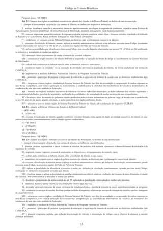23
Código de Trânsito Brasileiro
Parágrafo único. (VETADO)
Art. 22. Compete aos órgãos ou entidades executivos de trânsito dos Estados e do Distrito Federal, no âmbito de sua circunscrição:
I - cumprir e fazer cumprir a legislação e as normas de trânsito, no âmbito das respectivas atribuições;
II - realizar, ﬁscalizar e controlar o processo de formação, aperfeiçoamento, reciclagem e suspensão de condutores, expedir e cassar Licença de
Aprendizagem, Permissão para Dirigir e Carteira Nacional de Habilitação, mediante delegação do órgão federal competente;
III - vistoriar, inspecionar quanto às condições de segurança veicular, registrar, emplacar, selar a placa, e licenciar veículos, expedindo o Certiﬁcado
de Registro e o Licenciamento Anual, mediante delegação do órgão federal competente;
IV - estabelecer, em conjunto com as Polícias Militares, as diretrizes para o policiamento ostensivo de trânsito;
V - executar a ﬁscalização de trânsito, autuar e aplicar as medidas administrativas cabíveis pelas infrações previstas neste Código, excetuadas
aquelas relacionadas nos incisos VI e VIII do art. 24, no exercício regular do Poder de Polícia de Trânsito;
VI - aplicar as penalidades por infrações previstas neste Código, com exceção daquelas relacionadas nos incisos VII e VIII do art. 24, notiﬁcando
os infratores e arrecadando as multas que aplicar;
VII - arrecadar valores provenientes de estada e remoção de veículos e objetos;
VIII - comunicar ao órgão executivo de trânsito da União a suspensão e a cassação do direito de dirigir e o recolhimento da Carteira Nacional
de Habilitação;
IX - coletar dados estatísticos e elaborar estudos sobre acidentes de trânsito e suas causas;
X - credenciar órgãos ou entidades para a execução de atividades previstas na legislação de trânsito, na forma estabelecida em norma do
CONTRAN;
XI - implementar as medidas da Política Nacional de Trânsito e do Programa Nacional de Trânsito;
XII - promover e participar de projetos e programas de educação e segurança de trânsito de acordo com as diretrizes estabelecidas pelo
CONTRAN;
XIII - integrar-se a outros órgãos e entidades do Sistema Nacional de Trânsito para ﬁns de arrecadação e compensação de multas impostas na
área de sua competência, com vistas à uniﬁcação do licenciamento, à simpliﬁcação e à celeridade das transferências de veículos e de prontuários de
condutores de uma para outra unidade da Federação;
XIV - fornecer, aos órgãos e entidades executivos de trânsito e executivos rodoviários municipais, os dados cadastrais dos veículos registrados e
dos condutores habilitados, para ﬁns de imposição e notiﬁcação de penalidades e de arrecadação de multas nas áreas de suas competências;
XV - ﬁscalizar o nível de emissão de poluentes e ruído produzidos pelos veículos automotores ou pela sua carga, de acordo com o estabelecido
no art. 66, além de dar apoio, quando solicitado, às ações especíﬁcas dos órgãos ambientais locais;
XVI - articular-se com os demais órgãos do Sistema Nacional de Trânsito no Estado, sob coordenação do respectivo CETRAN.
Art. 23. Compete às Polícias Militares dos Estados e do Distrito Federal:
I - (VETADO)
II - (VETADO)
III - executar a ﬁscalização de trânsito, quando e conforme convênio ﬁrmado, como agente do órgão ou entidade executivos de trânsito ou exe-
cutivos rodoviários, concomitantemente com os demais agentes credenciados;
IV - (VETADO)
V - (VETADO)
VI - (VETADO)
VII - (VETADO)
Parágrafo único. (VETADO)
Art. 24. Compete aos órgãos e entidades executivos de trânsito dos Municípios, no âmbito de sua circunscrição:
I - cumprir e fazer cumprir a legislação e as normas de trânsito, no âmbito de suas atribuições;
II - planejar, projetar, regulamentar e operar o trânsito de veículos, de pedestres e de animais, e promover o desenvolvimento da circulação e da
segurança de ciclistas;
III - implantar, manter e operar o sistema de sinalização, os dispositivos e os equipamentos de controle viário;
IV - coletar dados estatísticos e elaborar estudos sobre os acidentes de trânsito e suas causas;
V - estabelecer, em conjunto com os órgãos de polícia ostensiva de trânsito, as diretrizes para o policiamento ostensivo de trânsito;
VI - executar a ﬁscalização de trânsito, autuar e aplicar as medidas administrativas cabíveis, por infrações de circulação, estacionamento e parada
previstas neste Código, no exercício regular do Poder de Polícia de Trânsito;
VII - aplicar as penalidades de advertência por escrito e multa, por infrações de circulação, estacionamento e parada previstas neste Código,
notiﬁcando os infratores e arrecadando as multas que aplicar;
VIII - ﬁscalizar, autuar e aplicar as penalidades e medidas administrativas cabíveis relativas a infrações por excesso de peso, dimensões e lotação
dos veículos, bem como notiﬁcar e arrecadar as multas que aplicar;
IX - ﬁscalizar o cumprimento da norma contida no art. 95, aplicando as penalidades e arrecadando as multas nele previstas;
X - implantar, manter e operar sistema de estacionamento rotativo pago nas vias;
XI - arrecadar valores provenientes de estada e remoção de veículos e objetos, e escolta de veículos de cargas superdimensionadas ou perigosas;
XII - credenciar os serviços de escolta, ﬁscalizar e adotar medidas de segurança relativas aos serviços de remoção de veículos, escolta e transporte
de carga indivisível;
XIII - integrar-se a outros órgãos e entidades do Sistema Nacional de Trânsito para ﬁns de arrecadação e compensação de multas impostas na
área de sua competência, com vistas à uniﬁcação do licenciamento, à simpliﬁcação e à celeridade das transferências de veículos e de prontuários dos
condutores de uma para outra unidade da Federação;
XIV - implantar as medidas da Política Nacional de Trânsito e do Programa Nacional de Trânsito;
XV - promover e participar de projetos e programas de educação e segurança de trânsito de acordo com as diretrizes estabelecidas pelo
CONTRAN;
XVI - planejar e implantar medidas para redução da circulação de veículos e reorientação do tráfego, com o objetivo de diminuir a emissão
global de poluentes;
 