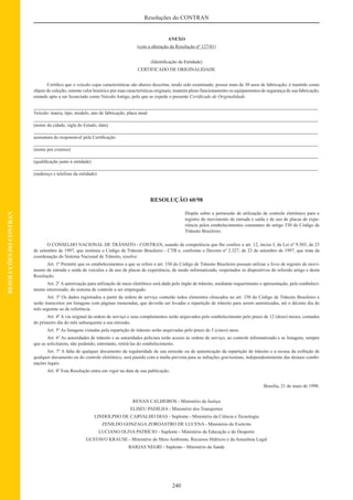 240
Resoluções do CONTRAN
RESOLUÇÕESDOCONTRAN
ANEXO
(com a alteração da Resolução nº 127/01)
(Identiﬁcação da Entidade)
CERTIFICADO DE ORIGINALIDADE
Certiﬁco que o veículo cujas características são abaixo descritas, tendo sido examinado, possui mais de 30 anos de fabricação; é mantido como
objeto de coleção; ostenta valor histórico por suas características originais; mantém pleno funcionamento os equipamentos de segurança de sua fabricação,
estando apto a ser licenciado como Veículo Antigo, pelo que se expede o presente Certiﬁcado de Originalidade.
Veículo: marca, tipo, modelo, ano de fabricação, placa atual
(nome da cidade, sigla do Estado, data)
assinatura do responsável pela Certiﬁcação
(nome por extenso)
(qualiﬁcação junto à entidade)
(endereço e telefone da entidade)
RESOLUÇÃO 60/98
Dispõe sobre a permissão de utilização de controle eletrônico para o
registro do movimento de entrada e saída e de uso de placas de expe-
riência pelos estabelecimentos constantes do artigo 330 do Código de
Trânsito Brasileiro.
O CONSELHO NACIONAL DE TRÂNSITO - CONTRAN, usando da competência que lhe confere o art. 12, inciso I, da Lei nº 9.503, de 23
de setembro de 1997, que instituiu o Código de Trânsito Brasileiro - CTB e, conforme o Decreto nº 2.327, de 23 de setembro de 1997, que trata da
coordenação do Sistema Nacional de Trânsito, resolve:
Art. 1º Permitir que os estabelecimentos a que se refere o art. 330 do Código de Trânsito Brasileiro possam utilizar o livro de registro de movi-
mento de entrada e saída de veículos e de uso de placas de experiência, de modo informatizado, respeitados os dispositivos do referido artigo e desta
Resolução.
Art. 2º A autorização para utilização de meio eletrônico será dada pelo órgão de trânsito, mediante requerimento e apresentação, pelo estabeleci-
mento interessado, do sistema de controle a ser empregado.
Art. 3º Os dados registrados a partir da ordem de serviço conterão todos elementos elencados no art. 330 do Código de Trânsito Brasileiro e
serão transcritos em listagens com páginas numeradas, que deverão ser levadas a repartição de trânsito para serem autenticadas, até o décimo dia do
mês seguinte ao de referência.
Art. 4º A via original da ordem de serviço e seus complementos serão arquivados pelo estabelecimento pelo prazo de 12 (doze) meses, contados
do primeiro dia do mês subsequente a sua emissão.
Art. 5º As listagens vistadas pela repartição de trânsito serão arquivadas pelo prazo de 5 (cinco) anos.
Art. 6º As autoridades de trânsito e as autoridades policiais terão acesso às ordens de serviço, ao controle informatizado e as listagens, sempre
que as solicitarem, não podendo, entretanto, retirá-las do estabelecimento.
Art. 7º A falta de qualquer documento da regularidade de sua emissão ou de autenticação da repartição de trânsito e a recusa da exibição de
qualquer documento ou do controle eletrônico, será punido com a multa prevista para as infrações gravíssimas, independentemente das demais combi-
nações legais.
Art. 8º Esta Resolução entra em vigor na data de sua publicação.
Brasília, 21 de maio de 1998.
RENAN CALHEIROS - Ministério da Justiça
ELISEU PADILHA - Ministério dos Transportes
LINDOLPHO DE CARVALHO DIAS - Suplente - Ministério da Ciência e Tecnologia
ZENILDO GONZAGA ZOROASTRO DE LUCENA - Ministério do Exército
LUCIANO OLIVA PATRÍCIO - Suplente - Ministério da Educação e do Desporto
GUSTAVO KRAUSE - Ministério do Meio Ambiente, Recursos Hídricos e da Amazônia Legal
BARJAS NEGRI - Suplente - Ministério da Saúde
 