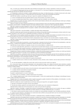 25
Código de Trânsito Brasileiro
XII - os veículos que se deslocam sobre trilhos terão preferência de passagem sobre os demais, respeitadas as normas de circulação.
§ 1º As normas de ultrapassagem previstas nas alíneas a e b do inciso X e a e b do inciso XI aplicam-se à transposição de faixas, que pode ser
realizada tanto pela faixa da esquerda como pela da direita.
§ 2º Respeitadas as normas de circulação e conduta estabelecidas neste artigo, em ordem decrescente, os veículos de maior porte serão sempre
responsáveis pela segurança dos menores, os motorizados pelos não motorizados e, juntos, pela incolumidade dos pedestres.
Art. 30. Todo condutor, ao perceber que outro que o segue tem o propósito de ultrapassá-lo, deverá:
I - se estiver circulando pela faixa da esquerda, deslocar-se para a faixa da direita, sem acelerar a marcha;
II - se estiver circulando pelas demais faixas, manter-se naquela na qual está circulando, sem acelerar a marcha.
Parágrafo único. Os veículos mais lentos, quando em ﬁla, deverão manter distância suﬁciente entre si para permitir que veículos que os ultrapas-
sem possam se intercalar na ﬁla com segurança.
Art. 31. O condutor que tenha o propósito de ultrapassar um veículo de transporte coletivo que esteja parado, efetuando embarque ou desembarque
de passageiros, deverá reduzir a velocidade, dirigindo com atenção redobrada ou parar o veículo com vistas à segurança dos pedestres.
Art. 32. O condutor não poderá ultrapassar veículos em vias com duplo sentido de direção e pista única, nos trechos em curvas e em aclives
sem visibilidade suﬁciente, nas passagens de nível, nas pontes e viadutos e nas travessias de pedestres, exceto quando houver sinalização permitindo a
ultrapassagem.
Art. 33. Nas interseções e suas proximidades, o condutor não poderá efetuar ultrapassagem.
Art. 34. O condutor que queira executar uma manobra deverá certiﬁcar-se de que pode executá-la sem perigo para os demais usuários da via que
o seguem, precedem ou vão cruzar com ele, considerando sua posição, sua direção e sua velocidade.
Art. 35. Antes de iniciar qualquer manobra que implique um deslocamento lateral, o condutor deverá indicar seu propósito de forma clara e com
a devida antecedência, por meio da luz indicadora de direção de seu veículo, ou fazendo gesto convencional de braço.
Parágrafo único. Entende-se por deslocamento lateral a transposição de faixas, movimentos de conversão à direita, à esquerda e retornos.
Art. 36. O condutor que for ingressar numa via, procedente de um lote lindeiro a essa via, deverá dar preferência aos veículos e pedestres que
por ela estejam transitando.
Art. 37. Nas vias providas de acostamento, a conversão à esquerda e a operação de retorno deverão ser feitas nos locais apropriados e, onde estes
não existirem, o condutor deverá aguardar no acostamento, à direita, para cruzar a pista com segurança.
Art. 38. Antes de entrar à direita ou à esquerda, em outra via ou em lotes lindeiros, o condutor deverá:
I - ao sair da via pelo lado direito, aproximar-se o máximo possível do bordo direito da pista e executar sua manobra no menor espaço possível;
II - ao sair da via pelo lado esquerdo, aproximar-se o máximo possível de seu eixo ou da linha divisória da pista, quando houver, caso se trate de
uma pista com circulação nos dois sentidos, ou do bordo esquerdo, tratando-se de uma pista de um só sentido.
Parágrafo único. Durante a manobra de mudança de direção, o condutor deverá ceder passagem aos pedestres e ciclistas, aos veículos que transitem
em sentido contrário pela pista da via da qual vai sair, respeitadas as normas de preferência de passagem.
Art. 39. Nas vias urbanas, a operação de retorno deverá ser feita nos locais para isto determinados, quer por meio de sinalização, quer pela exis-
tência de locais apropriados, ou, ainda, em outros locais que ofereçam condições de segurança e ﬂuidez, observadas as características da via, do veículo,
das condições meteorológicas e da movimentação de pedestres e ciclistas.
Art. 40. O uso de luzes em veículo obedecerá às seguintes determinações:
I - o condutor manterá acesos os faróis do veículo, utilizando luz baixa, durante a noite e durante o dia nos túneis providos de iluminação
pública;
II - nas vias não iluminadas o condutor deve usar luz alta, exceto ao cruzar com outro veículo ou ao segui-lo;
III - a troca de luz baixa e alta, de forma intermitente e por curto período de tempo, com o objetivo de advertir outros motoristas, só poderá
ser utilizada para indicar a intenção de ultrapassar o veículo que segue à frente ou para indicar a existência de risco à segurança para os veículos que
circulam no sentido contrário;
IV - o condutor manterá acesas pelo menos as luzes de posição do veículo quando sob chuva forte, neblina ou cerração;
V - o condutor utilizará o pisca-alerta nas seguintes situações:
a) em imobilizações ou situações de emergência;
b) quando a regulamentação da via assim o determinar;
VI - durante a noite, em circulação, o condutor manterá acesa a luz de placa;
VII - o condutor manterá acesas, à noite, as luzes de posição quando o veículo estiver parado para ﬁns de embarque ou desembarque de passa-
geiros e carga ou descarga de mercadorias.
Parágrafo único. Os veículos de transporte coletivo regular de passageiros, quando circularem em faixas próprias a eles destinadas, e os ciclos
motorizados deverão utilizar-se de farol de luz baixa durante o dia e a noite.
Art. 41. O condutor de veículo só poderá fazer uso de buzina, desde que em toque breve, nas seguintes situações:
I - para fazer as advertências necessárias a ﬁm de evitar acidentes;
II - fora das áreas urbanas, quando for conveniente advertir a um condutor que se tem o propósito de ultrapassá-lo.
Art. 42. Nenhum condutor deverá frear bruscamente seu veículo, salvo por razões de segurança.
Art. 43. Ao regular a velocidade, o condutor deverá observar constantemente as condições físicas da via, do veículo e da carga, as condições
meteorológicas e a intensidade do trânsito, obedecendo aos limites máximos de velocidade estabelecidos para a via, além de:
I - não obstruir a marcha normal dos demais veículos em circulação sem causa justiﬁcada, transitando a uma velocidade anormalmente reduzida;
II - sempre que quiser diminuir a velocidade de seu veículo deverá antes certiﬁcar-se de que pode fazê-lo sem risco nem inconvenientes para os
outros condutores, a não ser que haja perigo iminente;
III - indicar, de forma clara, com a antecedência necessária e a sinalização devida, a manobra de redução de velocidade.
Art. 44. Ao aproximar-se de qualquer tipo de cruzamento, o condutor do veículo deve demonstrar prudência especial, transitando em velocidade
moderada, de forma que possa deter seu veículo com segurança para dar passagem a pedestre e a veículos que tenham o direito de preferência.
Art. 45. Mesmo que a indicação luminosa do semáforo lhe seja favorável, nenhum condutor pode entrar em uma interseção se houver possibilidade
de ser obrigado a imobilizar o veículo na área do cruzamento, obstruindo ou impedindo a passagem do trânsito transversal.
Art. 46. Sempre que for necessária a imobilização temporária de um veículo no leito viário, em situação de emergência, deverá ser providenciada
a imediata sinalização de advertência, na forma estabelecida pelo CONTRAN.
 