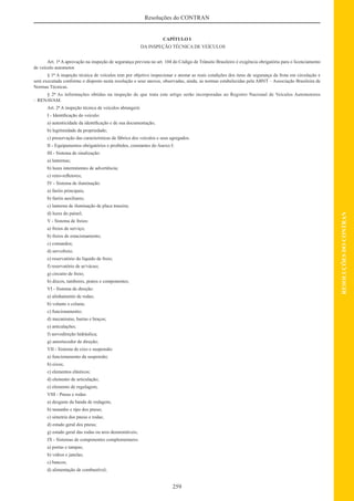 259
RESOLUÇÕESDOCONTRAN
Resoluções do CONTRAN
CAPÍTULO I
DA INSPEÇÃO TÉCNICA DE VEÍCULOS
Art. 1º A aprovação na inspeção de segurança prevista no art. 104 do Código de Trânsito Brasileiro é exigência obrigatória para o licenciamento
de veículo automotor.
§ 1º A inspeção técnica de veículos tem por objetivo inspecionar e atestar as reais condições dos itens de segurança da frota em circulação e
será executada conforme o disposto nesta resolução e seus anexos, observadas, ainda, as normas estabelecidas pela ABNT – Associação Brasileira de
Normas Técnicas.
§ 2º As informações obtidas na inspeção de que trata este artigo serão incorporadas ao Registro Nacional de Veículos Automotores
– RENAVAM.
Art. 2º A inspeção técnica de veículos abrangerá:
I - Identiﬁcação do veículo:
a) autenticidade da identiﬁcação e de sua documentação;
b) legitimidade da propriedade;
c) preservação das características de fábrica dos veículos e seus agregados.
II - Equipamentos obrigatórios e proibidos, constantes do Anexo I:
III - Sistema de sinalização:
a) lanternas;
b) luzes intermitentes de advertência;
c) retro-reﬂetores;
IV - Sistema de iluminação:
a) faróis principais;
b) faróis auxiliares;
c) lanterna de iluminação de placa traseira;
d) luzes do painel;
V - Sistema de freios:
a) freios de serviço;
b) freios de estacionamento;
c) comandos;
d) servofreio;
e) reservatório do líquido de freio;
f) reservatório de ar/vácuo;
g) circuito de freio;
h) discos, tambores, pratos e componentes;
VI - Sistema de direção:
a) alinhamento de rodas;
b) volante e coluna;
c) funcionamento;
d) mecanismo, barras e braços;
e) articulações;
f) servodireção hidráulica;
g) amortecedor de direção;
VII - Sistema de eixo e suspensão:
a) funcionamento da suspensão;
b) eixos;
c) elementos elásticos;
d) elemento de articulação;
e) elemento de regulagem;
VIII - Pneus e rodas:
a) desgaste da banda de rodagem;
b) tamanho e tipo dos pneus;
c) simetria dos pneus e rodas;
d) estado geral dos pneus;
g) estado geral das rodas ou aros desmontáveis;
IX - Sistemas de componentes complementares:
a) portas e tampas;
b) vidros e janelas;
c) bancos;
d) alimentação de combustível;
 