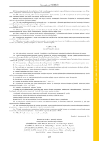 263
RESOLUÇÕESDOCONTRAN
Resoluções do CONTRAN
§ 6º Declarada a caducidade, não resultará para o Poder concedente qualquer espécie de responsabilidade em relação aos encargos, ônus, obriga-
ções ou compromissos com terceiros ou com empregados da concessionária.
Art. 26 O contrato de concessão poderá ser rescindido por iniciativa da concessionária, no caso de descumprimento das normas contratuais pelo
poder concedente, mediante ação judicial especialmente intentada para esse ﬁm.
Parágrafo único. Na hipótese prevista no caput deste artigo, os serviços prestados pela concessionária não poderão ser interrompidos ou parali-
sados, até a decisão judicial transitada em julgado.
Art. 27 O Poder concedente poderá intervir na concessão, com o ﬁm de assegurar a adequação na prestação do serviço, bem como o ﬁel cumpri-
mento das normas contratuais, regulamentares e legais pertinentes.
Parágrafo único. A intervenção far-se-á por ato do Poder concedente, que conterá a designação do interventor, o prazo da intervenção e os obje-
tivos e limites da medida.
Art. 28 Declarada a intervenção, o poder concedente deverá, no prazo de trinta dias, instaurar procedimento administrativo para comprovar as
causas determinantes da medida e apurar responsabilidades, assegurado o direto de ampla defesa.
§ 1º Se ﬁcar comprovado que a intervenção não observou os pressupostos legais e regulamentares será declarada sua nulidade, devendo o serviço
ser imediatamente devolvido à concessionária, sem prejuízo de seu direito à indenização.
§ 2º O procedimento administrativo a que se refere o caput deste artigo deverá ser concluído no prazo de até cento e oitenta dias, sob pena de
considerar-se inválida a intervenção.
Art. 29 Cessada a intervenção, se não for extinta a concessão, a administração do serviço será devolvida à concessionária, precedida de prestação
de contas pelo interventor, que responderá pelos atos praticados durante a sua gestão.
CAPÍTULO VII
DAS DISPOSIÇÕES GERAIS
Art. 30 O órgão máximo executivo de trânsito da União adotará as providências para as instalações obrigatórias das estações de inspeção.
Art. 31 Os veículos em circulação terão suas condições de controle de emissão de gases poluentes e de ruído avaliadas mediante inspeção de
acordo com a forma e periodicidade estabelecidas pelo Conselho Nacional do Meio Ambiente – CONAMA.
Art. 32 A inspeção prevista no inciso III do art. 22 de Código de Trânsito Brasileiro, será integrada ao Registro Nacional de Veículos Automotores
– RENAVAM, organizado e mantido pelo órgão máximo executivo de trânsito da União.
Art. 33 A delegação para a realização de vistorias de veículos, prevista no inciso III do art. 22 do CTB, dar-se-á, somente, nos seguintes casos:
I - Para o cumprimento das disposições constantes da Resolução nº 05/98 – CONTRAN;
II - Para a realização, por amostragens em rodovias e nas áreas urbanas, quando autorizados pelo órgão máximo executivo de trânsito da União.
Art. 34 Ficam estabelecidos, a seguir, os conceitos de inspeções e vistorias de veículos.
I - Entende-se por Inspeção técnica de veículos - ITV:
a) a realização de inspeção quanto as condições de segurança do veículo, de forma automatizada e informatizada, em estações ﬁxas ou móveis
exclusivamente equipadas para esta ﬁnalidade; e
b) a prestação de serviço por empresas especializadas contratadas mediante processo licitatório no regime da concessão;
II - Entende-se por vistoria de veículos:
a) a execução das atividades previstas na Resolução nº 05/98 – CONTRAN e
b) a veriﬁcação do veículo feita pelo agente da autoridade de trânsito, por amostragem, nas rodovias e nas vias urbanas, observando os itens
constantes da Resolução nº 14/98 – CONTRAN.
III - Entende-se por Inspeção de Segurança Veicular:
A prestação de serviços por entidades credenciadas pelo Instituto Nacional de Metrologia, Normalização e Qualidade Industrial - INMETRO e
homologadas pelo órgão máximo executivo de trânsito da União, com as seguintes atividades:
• a realização de inspeção nos casos de alteração ou substituição de componentes de segurança do veículo;
• certiﬁcação nas situações de modiﬁcações ou transformações da estrutura original de fábrica;
• inspeção quanto a conversão de motores de veículos;
• certiﬁcação nos casos de envolvimento do veículo em acidentes com danos de média e grande monta.
Art. 35 Todo processo de inspeção técnica de veículos será submetido a auditoria, por instituições credenciadas, nos termos da lei, pelo órgão
máximo executivo de trânsito da União.
Art. 36 O funcionamento das estações de inspeção obedecerá às normas estabelecidas nesta Resolução bem como deverá respeitar o manual de
procedimentos e a regulamentação do órgão máximo executivo de trânsito da União.
Art. 37 O órgão máximo executivo de trânsito da União fará publicar, previamente ao edital de licitação, ato justiﬁcando a conveniência da outorga
de concessão, caracterizando seu objeto, área e prazo, conforme exige o art. 5º da Lei nº 8.987/95.
Art. 38 Esta Resolução entra em vigor na data de sua publicação.
Brasília, 19 de novembro de 1998.
RENAN CALHEIROS - Ministério da Justiça
ELISEU PADILHA - Ministério dos Transportes
LINDOLPHO DE CARVALHO DIAS - Ministério da Ciência e Tecnologia – Suplente
Gral. FRANCISCO ROBERTO DE ALBUQUERQUE - Ministério do Exército – Suplente
AGNALDO DE SOUSA BARBOSA - Ministério da Educação e do Desporto – Representante
GUSTAVO KRAUSE - Ministério do Meio Ambiente, Recursos Hídricos e da Amazônia Legal
BARJAS NEGRI – Suplente - Ministério da Saúde
 