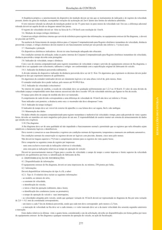 277
RESOLUÇÕESDOCONTRAN
Resoluções do CONTRAN
A freqüência própria e o amortecimento do dispositivo de medição devem ser tais que os instrumentos de indicação e de registro da velocidade
possam, dentro da gama de medição, acompanhar variações de aceleração até 2m/s2
dentro dos limites de tolerância admitidos.
O erro máximo tolerado na aferição da instalação poderá ser de 1% para mais ou para menos da velocidade real. Em uso, a diferença adicional
tolerada deverá ser aquela devido ao desgaste natural dos pneus.
O registro de velocidades deverá ser feito na faixa de 0 a 150 km/h com resolução de 1 km/h.
3.6. Medição do tempo (relógio eletrônico)
Conterá um relógio eletrônico interno que servirá de referência para registro das informações, no equipamento emissor de ﬁta diagrama, e deverá
ter precisão até 0,05%.
Na ausência de fornecimento de energia elétrica para o Conjunto Computadorizado para Registro eletrônico instantâneo de velocidade, distância
percorrida e tempo, o relógio eletrônico deverá manter-se em funcionamento normal por um período não inferior a 5 (cinco) anos.
3.7. Iluminação e proteção
Os dispositivos eletrônicos indicadores devem ter uma iluminação adequada não ofuscante.
Em condições normais de utilização, todas as partes internas do Conjunto Computadorizado para Registro eletrônico instantâneo de velocidade,
distância percorrida e tempo deverão estar protegidas.
3.8. Indicador de velocidade, tempo e distância
Com o uso do sistema computadorizado para registro instantâneo de velocidade e tempo e provido de equipamento emissor de ﬁta diagrama, o
veículo deve ser equipado com velocímetro, odômetro e relógio em conformidade com a especiﬁcação original do fabricante do veículo.
3.8.1. Indicador da distância percorrida (odômetro);
A divisão mínima do dispositivo indicador da distância percorrida deve ser de 0.1 Km. Os algarismos que exprimem os décimos devem poder
distinguir-se dos que exprimem números de quilômetros.
Os algarismos do contador totalizador devem ser claramente legíveis e ter uma altura visível de, pelo menos, 4mm.
O contador totalizador deve poder indicar, pelo menos até 99.999,9 Km.
3.8.2. Indicador de velocidade (velocímetro)
No interior do campo de medida, a escala da velocidade deve ser graduada uniformemente por 1,2,5 ou 10 Km/h. O valor de uma divisão da
velocidade (espaço compreendido entre duas marcas sucessivas) não deve exceder 10% da velocidade máxima que ﬁgurar no ﬁm da escala.
O espaço para além do campo de medida não deve ser numerado.
0 comprimento de cada divisão correspondente a uma diferença de velocidade de 10 km/h não deve ser inferior a 10 mm.
Num indicador com ponteiro, a distância entre este e o mostrador não deve ultrapassar 3 mm.
3.8.3. Indicador de tempo (relógio)
O indicador de tempo deve ser visível do exterior do aparelho e a sua leitura deve ser segura, fácil e não ambígua.
3.9. Manutenção dos dados
Os dados obtidos do conjunto computadorizado para registro instantâneo e inalterável de velocidade e tempo, para cada período de vinte e quatro
horas, deverão ser mantidos em meio magnético pelo prazo de um ano. É responsabilidade do usuário manter um sistema de armazenamento de dados
que atenda esta exigência.
3.10. Fita diagrama
A ﬁta diagrama deve ser de uma qualidade tal não impedindo o funcionamento normal e permitindo que os registros que nela efetuados sejam
indeléveis e claramente legíveis e identiﬁcáveis.
Deve resistir e conservar as suas dimensões e registros em condições normais de higrometria, temperatura e manuseio em ambiente automotivo.
Em condições normais de conservação os registros devem ser legíveis com precisão, durante, cinco anos pelo menos.
Não deverá ter largura superior a 75,0 mm e comprimento mínimo para os registros de vinte quatro horas.
Deve comportar as seguintes zonas de registro pré impressas:
· uma zona exclusiva reservada às indicações relativas à velocidade;
· uma zona para as indicações relativas ao tempo de operação do veículo
Deverá ter necessariamente marcas d’água para a escalas de velocidade e campo de tempo e conter impressa o limite superior da velocidade
registrável, em quilômetros por hora e a identiﬁcação do fabricante da ﬁta.
4 - DISPONIBILIZAÇÃO DE INFORMAÇÕES
4.1. Disponibilizador de informações
O equipamento emissor de ﬁta diagrama, deverá ser uma impressora de, no mínimo, 250 pontos por linha.
4.2. Informações
Deverá disponibilizar informações do tipo A e B, a saber:
4.2.1. Tipo A: O relatório deve incluir as seguintes informações:
- ao modelo, ao número de série,
- a constante de velocidade,
- a identiﬁcação do veículo,
- o início e ﬁnal da operação (odômetro, data e hora),
- a identiﬁcação dos condutores (nome ou prontuário),
- o tempo de operação do veículo e suas interrupções,
- as velocidades atingidas pelo veículo, sendo que qualquer variação de 10 km/h deverá ser representada no diagrama de ﬁta por uma variação
de 2,0 +/- 0,1 mm da coordenada correspondente;
- um marco a cada 5 km de distância percorrida, sendo que cada mm deve corresponder pelo menos a 2,5 km;
- a marcação de velocidade na ﬁta deve ser a cada minuto, e o valor marcado deve ser a da maior velocidade dos sessenta segundos anteriores
a marcação.
Estes dados relativos às últimas vinte e quatro horas, considerando o ato da solicitação, deverão ser disponibilizados em forma gráﬁca por meio
do equipamento emissor de ﬁta diagrama a qualquer momento da operação do veículo, na ação de ﬁscalização.
 