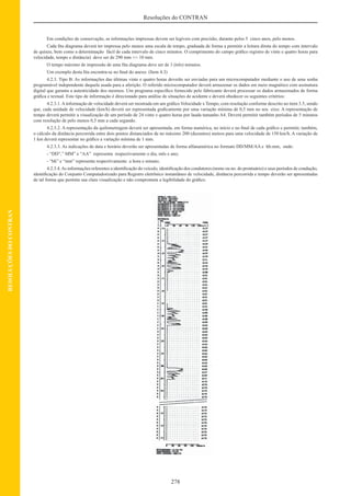 278
Resoluções do CONTRAN
RESOLUÇÕESDOCONTRAN
Em condições de conservação, as informações impressas devem ser legíveis com precisão, durante pelos 5 cinco anos, pelo menos.
Cada ﬁta diagrama deverá ter impressa pelo menos uma escala de tempo, graduada de forma a permitir a leitura direta do tempo com intervalo
de quinze, bem como a determinação fácil de cada intervalo de cinco minutos. O comprimento do campo gráﬁco registro de vinte e quatro horas para
velocidade, tempo e distância) deve ser de 290 mm +/- 10 mm.
O tempo máximo de impressão de uma ﬁta diagrama deve ser de 3 (três) minutos.
Um exemplo desta ﬁta encontra-se no ﬁnal do anexo. (Item 4.3)
4.2.3. Tipo B: As informações das últimas vinte e quatro horas deverão ser enviadas para um microcomputador mediante o uso de uma senha
programável independente daquela usada para a aferição. O referido microcomputador deverá armazenar os dados em meio magnético com assinatura
digital que garanta a autenticidade dos mesmos. Um programa especíﬁco fornecido pelo fabricante deverá processar os dados armazenados de forma
gráﬁca e textual. Este tipo de informação é direcionado para análise de situações de acidente e deverá obedecer os seguintes critérios:
4.2.3.1.Ainformação de velocidade deverá ser mostrada em um gráﬁco Velocidade x Tempo, com resolução conforme descrito no item 3.5, sendo
que, cada unidade de velocidade (km/h) deverá ser representada graﬁcamente por uma variação mínima de 0,5 mm no seu eixo. A representação de
tempo deverá permitir a visualização de um período de 24 vinte e quatro horas por lauda tamanho A4. Deverá permitir também períodos de 5 minutos
com resolução de pelo menos 0,5 mm a cada segundo.
4.2.3.2. A representação da quilometragem deverá ser apresentada, em forma numérica, no início e no ﬁnal de cada gráﬁco e permitir, também,
o cálculo da distância percorrida entre dois pontos distanciados de no máximo 200 (duzentos) metros para uma velocidade de 150 km/h. A variação de
1 km deverá representar no gráﬁco a variação mínima de 1 mm.
4.2.3.3. As indicações de data e horário deverão ser apresentadas de forma alfanumérica no formato DD/MM/AA e hh:mm, onde:
- “DD”,” MM” e “AA” representa respectivamente o dia, mês e ano;
- “hh” e “mm” representa respectivamente a hora e minuto.
4.2.3.4.As informações referentes a identiﬁcação do veículo, identiﬁcação dos condutores (nome ou no. do prontuário) e seus períodos de condução,
identiﬁcação do Conjunto Computadorizado para Registro eletrônico instantâneo de velocidade, distância percorrida e tempo deverão ser apresentadas
de tal forma que permita sua clara visualização e não comprometa a legibilidade do gráﬁco.
 