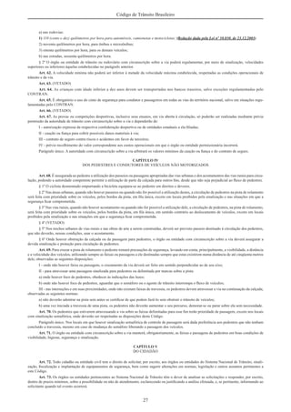 27
Código de Trânsito Brasileiro
a) nas rodovias:
1) 110 (cento e dez) quilômetros por hora para automóveis, camionetas e motocicletas; (Redação dada pela Lei nº 10.830, de 23.12.2003)
2) noventa quilômetros por hora, para ônibus e microônibus;
3) oitenta quilômetros por hora, para os demais veículos;
b) nas estradas, sessenta quilômetros por hora.
§ 2º O órgão ou entidade de trânsito ou rodoviário com circunscrição sobre a via poderá regulamentar, por meio de sinalização, velocidades
superiores ou inferiores àquelas estabelecidas no parágrafo anterior.
Art. 62. A velocidade mínima não poderá ser inferior à metade da velocidade máxima estabelecida, respeitadas as condições operacionais de
trânsito e da via.
Art. 63. (VETADO)
Art. 64. As crianças com idade inferior a dez anos devem ser transportadas nos bancos traseiros, salvo exceções regulamentadas pelo
CONTRAN.
Art. 65. É obrigatório o uso do cinto de segurança para condutor e passageiros em todas as vias do território nacional, salvo em situações regu-
lamentadas pelo CONTRAN.
Art. 66. (VETADO)
Art. 67. As provas ou competições desportivas, inclusive seus ensaios, em via aberta à circulação, só poderão ser realizadas mediante prévia
permissão da autoridade de trânsito com circunscrição sobre a via e dependerão de:
I - autorização expressa da respectiva confederação desportiva ou de entidades estaduais a ela ﬁliadas;
II - caução ou ﬁança para cobrir possíveis danos materiais à via;
III - contrato de seguro contra riscos e acidentes em favor de terceiros;
IV - prévio recolhimento do valor correspondente aos custos operacionais em que o órgão ou entidade permissionária incorrerá.
Parágrafo único. A autoridade com circunscrição sobre a via arbitrará os valores mínimos da caução ou ﬁança e do contrato de seguro.
CAPÍTULO IV
DOS PEDESTRES E CONDUTORES DE VEÍCULOS NÃO MOTORIZADOS
Art. 68. É assegurada ao pedestre a utilização dos passeios ou passagens apropriadas das vias urbanas e dos acostamentos das vias rurais para circu-
lação, podendo a autoridade competente permitir a utilização de parte da calçada para outros ﬁns, desde que não seja prejudicial ao ﬂuxo de pedestres.
§ 1º O ciclista desmontado empurrando a bicicleta equipara-se ao pedestre em direitos e deveres.
§ 2º Nas áreas urbanas, quando não houver passeios ou quando não for possível a utilização destes, a circulação de pedestres na pista de rolamento
será feita com prioridade sobre os veículos, pelos bordos da pista, em ﬁla única, exceto em locais proibidos pela sinalização e nas situações em que a
segurança ﬁcar comprometida.
§ 3º Nas vias rurais, quando não houver acostamento ou quando não for possível a utilização dele, a circulação de pedestres, na pista de rolamento,
será feita com prioridade sobre os veículos, pelos bordos da pista, em ﬁla única, em sentido contrário ao deslocamento de veículos, exceto em locais
proibidos pela sinalização e nas situações em que a segurança ﬁcar comprometida.
§ 4º (VETADO)
§ 5º Nos trechos urbanos de vias rurais e nas obras de arte a serem construídas, deverá ser previsto passeio destinado à circulação dos pedestres,
que não deverão, nessas condições, usar o acostamento.
§ 6º Onde houver obstrução da calçada ou da passagem para pedestres, o órgão ou entidade com circunscrição sobre a via deverá assegurar a
devida sinalização e proteção para circulação de pedestres.
Art. 69. Para cruzar a pista de rolamento o pedestre tomará precauções de segurança, levando em conta, principalmente, a visibilidade, a distância
e a velocidade dos veículos, utilizando sempre as faixas ou passagens a ele destinadas sempre que estas existirem numa distância de até cinqüenta metros
dele, observadas as seguintes disposições:
I - onde não houver faixa ou passagem, o cruzamento da via deverá ser feito em sentido perpendicular ao de seu eixo;
II - para atravessar uma passagem sinalizada para pedestres ou delimitada por marcas sobre a pista:
a) onde houver foco de pedestres, obedecer às indicações das luzes;
b) onde não houver foco de pedestres, aguardar que o semáforo ou o agente de trânsito interrompa o ﬂuxo de veículos;
III - nas interseções e em suas proximidades, onde não existam faixas de travessia, os pedestres devem atravessar a via na continuação da calçada,
observadas as seguintes normas:
a) não deverão adentrar na pista sem antes se certiﬁcar de que podem fazê-lo sem obstruir o trânsito de veículos;
b) uma vez iniciada a travessia de uma pista, os pedestres não deverão aumentar o seu percurso, demorar-se ou parar sobre ela sem necessidade.
Art. 70. Os pedestres que estiverem atravessando a via sobre as faixas delimitadas para esse ﬁm terão prioridade de passagem, exceto nos locais
com sinalização semafórica, onde deverão ser respeitadas as disposições deste Código.
Parágrafo único. Nos locais em que houver sinalização semafórica de controle de passagem será dada preferência aos pedestres que não tenham
concluído a travessia, mesmo em caso de mudança do semáforo liberando a passagem dos veículos.
Art. 71. O órgão ou entidade com circunscrição sobre a via manterá, obrigatoriamente, as faixas e passagens de pedestres em boas condições de
visibilidade, higiene, segurança e sinalização.
CAPÍTULO V
DO CIDADÃO
Art. 72. Todo cidadão ou entidade civil tem o direito de solicitar, por escrito, aos órgãos ou entidades do Sistema Nacional de Trânsito, sinali-
zação, ﬁscalização e implantação de equipamentos de segurança, bem como sugerir alterações em normas, legislação e outros assuntos pertinentes a
este Código.
Art. 73. Os órgãos ou entidades pertencentes ao Sistema Nacional de Trânsito têm o dever de analisar as solicitações e responder, por escrito,
dentro de prazos mínimos, sobre a possibilidade ou não de atendimento, esclarecendo ou justiﬁcando a análise efetuada, e, se pertinente, informando ao
solicitante quando tal evento ocorrerá.
 