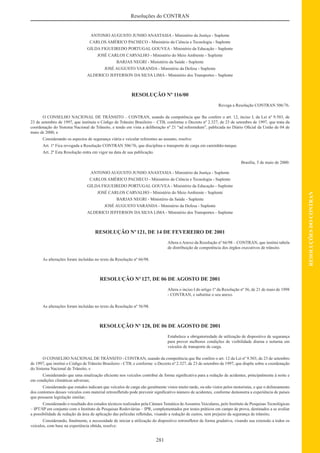 281
RESOLUÇÕESDOCONTRAN
Resoluções do CONTRAN
ANTONIO AUGUSTO JUNHO ANASTASIA - Ministério da Justiça - Suplente
CARLOS AMÉRICO PACHECO - Ministério da Ciência e Tecnologia - Suplente
GILDA FIGUEIREDO PORTUGAL GOUVEA - Ministério da Educação - Suplente
JOSÉ CARLOS CARVALHO - Ministério do Meio Ambiente - Suplente
BARJAS NEGRI - Ministério da Saúde - Suplente
JOSÉ AUGUSTO VARANDA - Ministério da Defesa - Suplente
ALDERICO JEFFERSON DA SILVA LIMA - Ministério dos Transportes - Suplente
RESOLUÇÃO Nº 116/00
Revoga a Resolução CONTRAN 506/76.
O CONSELHO NACIONAL DE TRÂNSITO – CONTRAN, usando da competência que lhe confere o art. 12, inciso I, da Lei nº 9.503, de
23 de setembro de 1997, que instituiu o Código de Trânsito Brasileiro – CTB, conforme o Decreto nº 2.327, de 23 de setembro de 1997, que trata da
coordenação do Sistema Nacional de Trânsito, e tendo em vista a deliberação nº 21 “ad referendum”, publicada no Diário Oﬁcial da União de 04 de
maio de 2000, e
Considerando os aspectos de segurança viária e veicular referentes ao assunto, resolve:
Art. 1º Fica revogada a Resolução CONTRAN 506/76, que disciplina o transporte de carga em caminhão-tanque.
Art. 2º Esta Resolução entra em vigor na data de sua publicação.
Brasília, 5 de maio de 2000.
ANTONIO AUGUSTO JUNHO ANASTASIA - Ministério da Justiça - Suplente
CARLOS AMÉRICO PACHECO - Ministério da Ciência e Tecnologia - Suplente
GILDA FIGUEIREDO PORTUGAL GOUVEA - Ministério da Educação - Suplente
JOSÉ CARLOS CARVALHO - Ministério do Meio Ambiente - Suplente
BARJAS NEGRI - Ministério da Saúde - Suplente
JOSÉ AUGUSTO VARANDA - Ministério da Defesa - Suplente
ALDERICO JEFFERSON DA SILVA LIMA - Ministério dos Transportes - Suplente
RESOLUÇÃO Nº121, DE 14 DE FEVEREIRO DE 2001
Altera o Anexo da Resolução nº 66/98 – CONTRAN, que institui tabela
de distribuição de competência dos órgãos executivos de trânsito.
As alterações foram incluídas no texto da Resolução nº 66/98.
RESOLUÇÃO Nº127, DE 06 DE AGOSTO DE 2001
Altera o inciso I do artigo 1º da Resolução nº 56, de 21 de maio de 1998
- CONTRAN, e substitui o seu anexo.
As alterações foram incluídas no texto da Resolução nº 56/98.
RESOLUÇÃO Nº 128, DE 06 DE AGOSTO DE 2001
Estabelece a obrigatoriedade de utilização de dispositivo de segurança
para prover melhores condições de visibilidade diurna e noturna em
veículos de transporte de carga.
O CONSELHO NACIONAL DE TRÂNSITO - CONTRAN, usando da competência que lhe confere o art. 12 da Lei nº 9.503, de 23 de setembro
de 1997, que institui o Código de Trânsito Brasileiro - CTB, e conforme o Decreto nº 2.327, de 23 de setembro de 1997, que dispõe sobre a coordenação
do Sistema Nacional de Trânsito, e
Considerando que uma sinalização eﬁciente nos veículos contribui de forma signiﬁcativa para a redução de acidentes, principalmente à noite e
em condições climáticas adversas;
Considerando que estudos indicam que veículos de carga são geralmente vistos muito tarde, ou não vistos pelos motoristas, e que o delineamento
dos contornos desses veículos com material retroreﬂetido pode prevenir signiﬁcativo número de acidentes, conforme demonstra a experiência de países
que possuem legislação similar;
Considerando o resultado dos estudos técnicos realizados pela Câmara Temática deAssuntos Veiculares, pelo Instituto de Pesquisas Tecnológicas
– IPT/SP em conjunto com o Instituto de Pesquisas Rodoviárias – IPR, complementados por testes práticos em campo de prova, destinados a se avaliar
a possibilidade de redução da área de aplicação das películas reﬂetidas, visando a redução de custos, sem prejuízo da segurança de trânsito;
Considerando, ﬁnalmente, a necessidade de iniciar a utilização do dispositivo retroreﬂetor de forma gradativa, visando sua extensão a todos os
veículos, com base na experiência obtida, resolve:
 