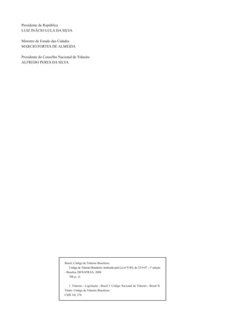 Brasil, Código de Trânsito Brasileiro.
Código de Trânsito Brasileiro: instituído pela Lei nº 9.503, de 23-9-97 - 1ª edição
- Brasília: DENATRAN, 2008
708 p.: il.
1. Trânsito - Legislação - Brasil I. Código Nacional de Trânsito - Brasil II.
Título: Código de Trânsito Brasileiro.
CDD 341.376
Presidente da República
LUIZ INÁCIO LULA DA SILVA
Ministro de Estado das Cidades
MARCIO FORTES DE ALMEIDA
Presidente do Conselho Nacional de Trânsito
ALFREDO PERES DA SILVA
 